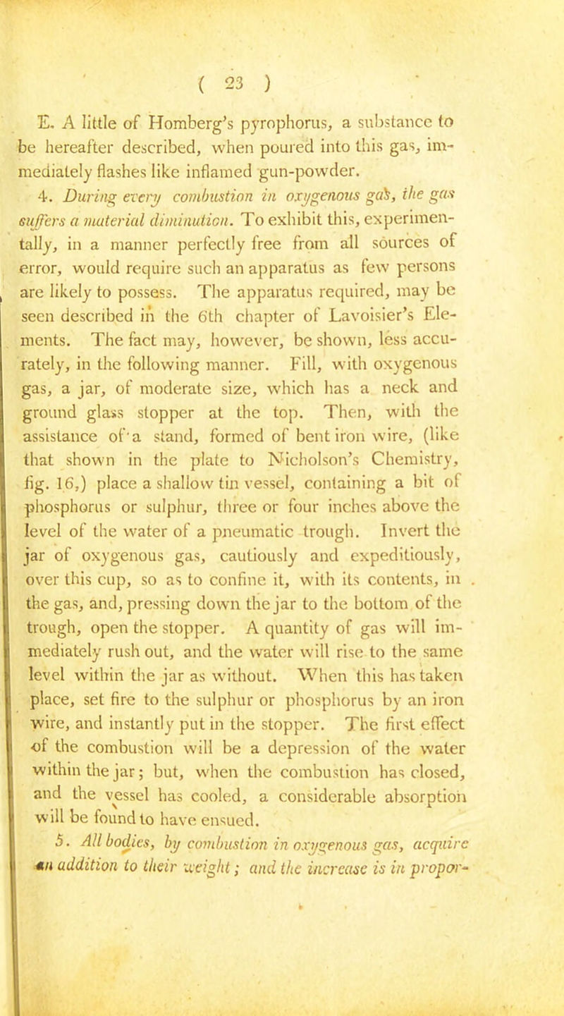 E. A little of Homberg’s pyrophorus, a substance to be hereafter described, when poured into this gas, im- mediately flashes like inflamed gun-powder. 4. During every combustion in oxygenous gab, ihe gas suffers a material diminution. To exhibit this, experimen- tally, in a manner perfectly iree from all sources of error, would require such an apparatus as few persons are likely to possess. The apparatus required, may be seen described in the 6th chapter of Lavoisier’s Ele- ments. The fact may, however, be shown, less accu- rately, in the following manner. Fill, with oxygenous gas, a jar, of moderate size, which has a neck and ground glass stopper at the top. Then, with the assistance of'a stand, formed of bent iron wire, (like that shown in the plate to Nicholson’s Chemistry, flg. 16,) place a shallow tin vessel, containing a bit of phosphorus or sulphur, three or four inches above the level of the water of a pneumatic trough. Invert the jar of oxygenous gas, cautiously and expeditiously, over this cup, so as to confine it, w'ith its contents, in the gas, and, pressing down the jar to the bottom of the trough, open the stopper. A quantity of gas will im- mediately rush out, and the water will rise to the same level within the jar as wdthout. When this has taken place, set fire to the sulphur or phosphorus by an iron wire, and instantly put in the stopper. The first effect of the combustion will be a depression of the water within the jar; but, wdien the combustion has closed, and the vessel has cooled, a considerable absorption will be found to have ensued. 5. All bodies, by combustion in oxygenous gas, acquire *n addition to their Height; and the increase is in proper-