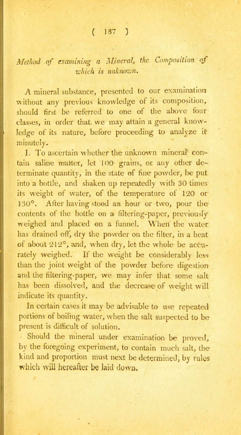 Method of examining a Mineral, the Composition of which is unknown. A mineral substance, presented to our examination without any previous knowledge of its composition, should first be referred to one of the above four classes, in order that, we may attain a general know- ledge of its nature, before proceeding to analyze it* minutely. I. To ascertain whether the unknown mineral1 con*- tain saline matter, let 100 grains, or any other de- terminate quantity, in the state of fine powder, be put into a bottle, and shaken up repeatedly with 30 times its weight of water, of the temperature of 120 or 130°. After having stood an hour or two, pour the- contents of the bottle on a filtering-paper, previously weighed and placed on a funnel. When the water has drained off, dry the powder on the filter, in a heat of about 212°, and, when dry, let the whole be accu- rately weighed. If the weight be considerably less than the joint weight of the powder before digestion and the filtering-paper, we may infer that some salt has been dissolved, and the decrease of weight will indicate its quantity. In certain cases it may be advisable to use repeated portions of boiling water, when the salt suspected to be present is difficult of solution. Should the mineral under examination be proved, by the foregoing experiment, to contain much salt, the kind and proportion must next be determined, by rules which will hereafter be laid down.