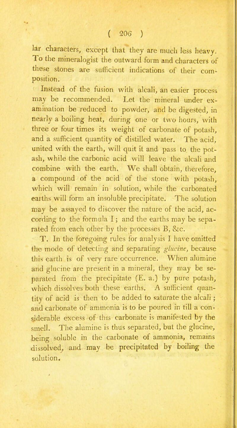 Iar characters, except that they are much less heavy. 1 o the mineralogist the outward form and characters of these stones are sufficient indications of their com- position. Instead of the fusion with alcali, an easier process may be recommended. Let the mineral under ex- amination be reduced to powder, and be digested, in nearly a boiling heat, during one or two hours, with three or four times its weight of carbonate of potash, and a sufficient quantity of distilled water. The acid, united with the earth, will quit it and pass to the pot- ash, while the carbonic acid will leave the alcali and combine with the earth. We shall obtain, therefore, a compound of the acid of the stone with potash, which will remain in solution, while the carbonated earths will form an insoluble precipitate. The solution may be assayed to discover the nature of the acid, ac- cording to the formula I; and the earths may be sepa- rated from each other by the processes B, &c. T. In the foregoing rules for analysis I have omitted the mode of detecting and separating glucine, because this earth is of very rare occurrence. When alumine and glucine are present in a mineral, they may be se- parated from the precipitate (E. a.) by pure potash, which dissolves both these earths. A sufficient quan- tity of acid is then to be added to saturate the alcali; and carbonate of ammonia is to be poured in till a con- siderable excess of this carbonate is manifested by the smell. The alumine is thus separated, but the glucine, being soluble in the carbonate of ammonia, remains dissolved, and may be precipitated by boiling the solution.