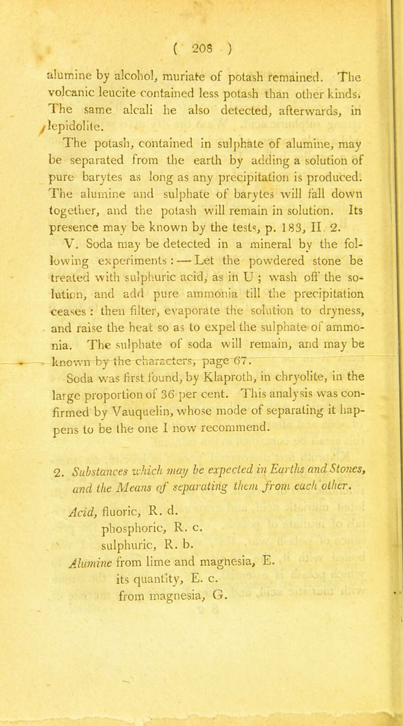 alumine by alcohol, muriate of potash remained. The volcanic leucite contained less potash than other kinds* The same alcali he also detected, afterwards, in y lepidolite. The potash, contained in sulphate of alumine, may be separated from the earth by adding a solution of pure barytes as long as any precipitation is produced. The alumine and sulphate of barytes will fall down together, and the potash will remain in solution. Its presence may be known by the tests, p. 183, II 2. V. Soda may be detected in a mineral by the fol- lowing experiments: — Let the powdered stone be treated with sulphuric acid, as in U ; wash off’ the so- lution, and add pure ammonia till the precipitation ceases : then filter, evaporate the solution to dryness, and raise the heat so as to expel the sulphate of ammo- nia. The sulphate of soda will remain, and may be known by the characters, page 6'7. Soda vras first found, by Klaproth, in chryolite, in the large proportion of 36 per cent. This analysis was con- firmed by Vauquelin, whose mode of separating it hap- pens to be the one I now recommend. 2. Substances which may be expected in Earths and Stones, and the Means of separating them from each oilier. Acid, fluoric, R. d. phosphoric, R. c. sulphuric, R. b. Alumine from lime and magnesia, E. its quantity, E. c. from magnesia, G.