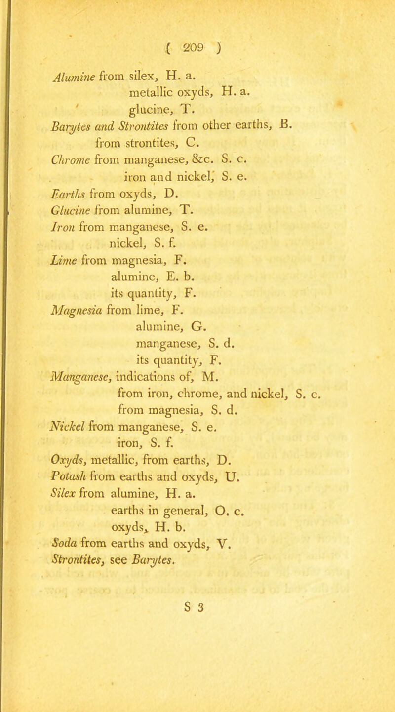 Alumine from silex, H. a. metallic oxyds, H. a. glucine, T. Barytes and Strontites from other earths, B. from strontites, C. Chrome from manganese, &c. S. c. iron and nickel, S. e. Earths from oxyds, D. Glucine from alumine, T. Iron from manganese, S. e. nickel, S. f. Lime from magnesia, F. alumine, E. b. its quantity, F. Magnesia from lime, F. alumine, G. manganese, S. d. its quantity, F. Manganese, indications of, M. from iron, chrome, and nickel, S. from magnesia, S. d. Nickel from manganese, S. e. iron, S. f. Oxyds, metallic, from earths, D. Potash from earths and oxyds, U. Silex from alumine, H. a. earths in general, O. c. oxyds,. H. b. Soda from earths and oxyds, V. Strontites, see Baiytes.