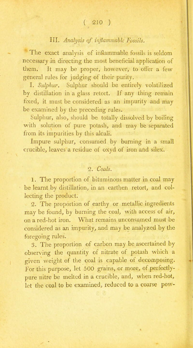 III. Analysis of inflammable Fossils. The exact analysis of inflammable fossils is seldom necessary in directing the most beneficial application of them. It may be proper, however, to offer a few general rules for judging of their purity. I. Sulphur. Sulphur should be entirely volatilized by distillation in a glass retort. If any thing remain fixed, it must be considered as an impurity and may be examined by the preceding rules. Sulphur, also, should be totally dissolved by boiling with solution of pure potash, and may be separated from its impurities by this alcali. Impure sulphur, consumed by burning in a small crucible, leaves a residue of oxyd of iron alid silex. 2. Coals. 1. The proportion of bituminous matter in coal may be learnt by distillation, in an earthen retort, and col- lecting the product. 2. The proportion of earthy or metallic ingredients may be found, by burning the coal, with access of air, on a red-hot iron. What remains unconsumed must be considered as air impurity, and may be analyzed by the foregoing rules. 3. The proportion of carbon may be ascertained by observing the quantity of nitrate of potash which a given weight of the coal is capable of decomposing. For this purpose, let 500 grains, or more, of perfectly- pure nitre be melted in a crucible, and, when red-hot, let the coal to be examined, reduced to a coarse pow-