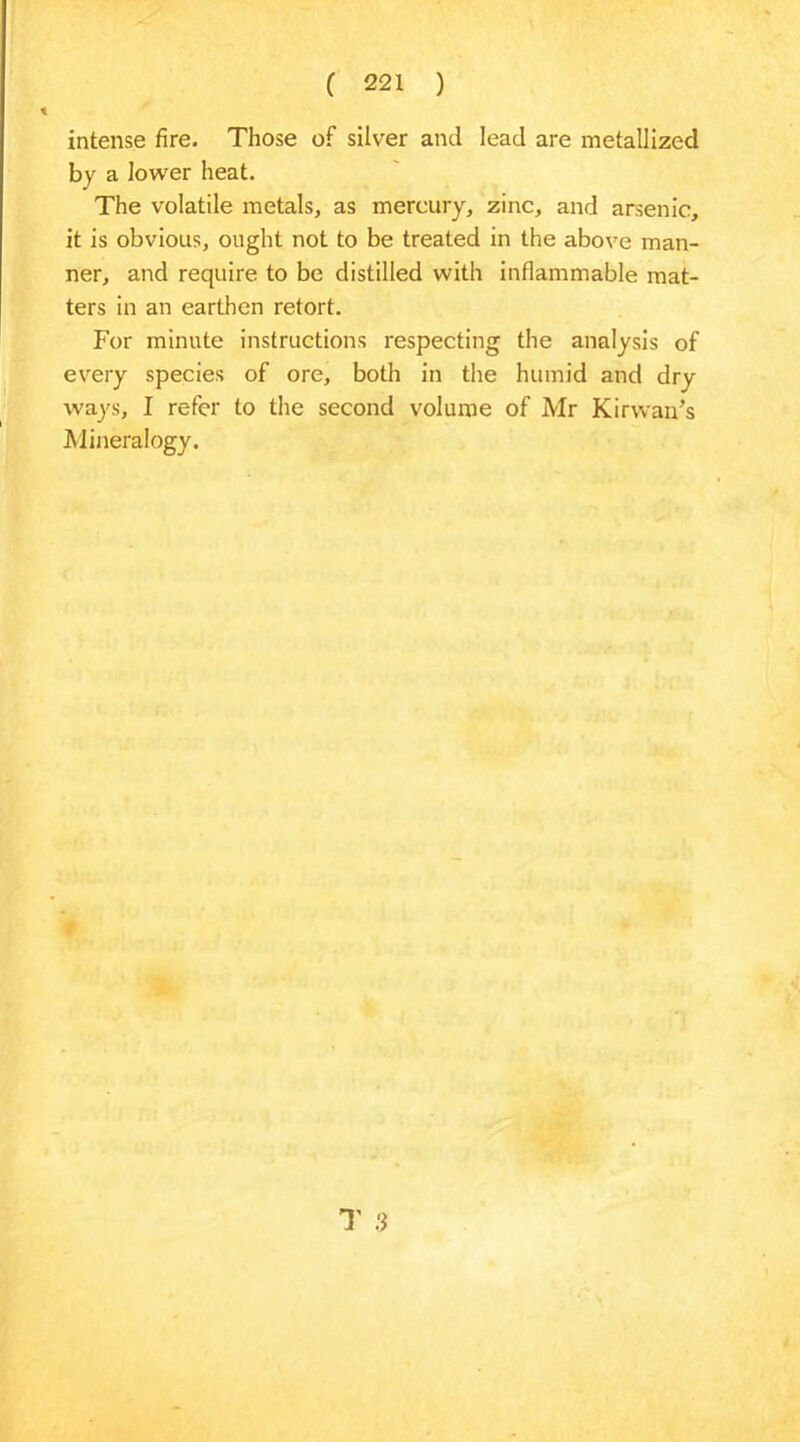intense fire. Those of silver and lead are metallized by a lower heat. The volatile metals, as mercury, zinc, and arsenic, it is obvious, ought not to be treated in the above man- ner, and require to be distilled with inflammable mat- ters in an earthen retort. For minute instructions respecting the analysis of every species of ore, both in the humid and dry ways, I refer to the second volume of Mr Kirvvan’s Mineralogy.