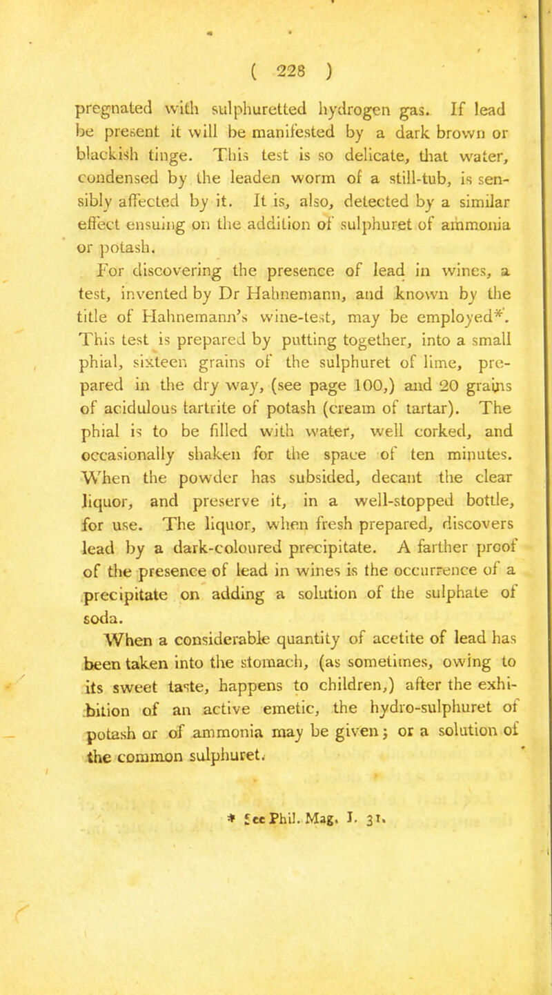 pregnated with sulphuretted hydrogen gas. If lead be present it will be manifested by a dark brown or blackish tinge. This test is so delicate, that water, condensed by the leaden worm of a still-tub, is sen- sibly affected by it. It is, also, detected by a similar effect ensuing on the addition of sulphuret of ammonia or potash. For discovering the presence of lead in wines, a test, invented by Dr Hahnemann, and known by the title of Hahnemann’s wine-test, may be employed*. This test is prepared by putting together, into a small phial, sixteen grains of the sulphuret of lime, pre- pared in the dry way, (see page 100,) and 20 grains of acidulous tartrite of potash (cream of tartar). The phial is to be filled with water, well corked, and occasionally shaken for the space of ten minutes. When the powder has subsided, decant the clear liquor, and preserve it, in a well-stopped bottle, for use. The liquor, when fresh prepared, discovers lead by a dark-coloured precipitate. A farther proof of the presence of lead in wines is the occurrence of a precipitate on adding a solution of the sulphate of soda. When a considerable quantity of acetite of lead has been taken into the stomach, (as sometimes, owing to its sweet taste, happens to children,) after the exhi- bition of an active emetic, the hydro-sulphuret of potash or of ammonia may be given 5 or a solution of the common sulphuret. * £ec Phil. Mag, I. 31.