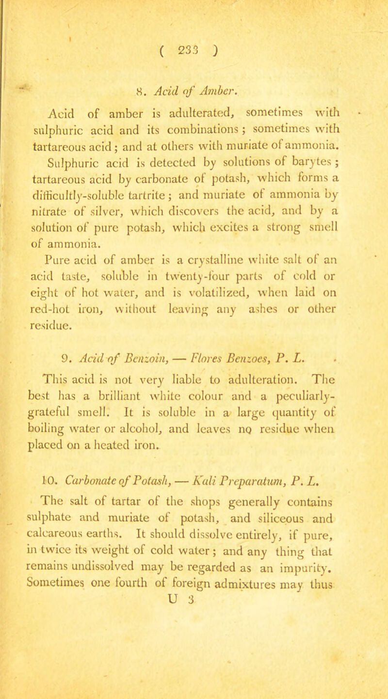 I ( 23.3 ) 8. Acid of Amber. Acid of amber is adulterated, sometimes with sulphuric acid and its combinations; sometimes with tartareous acid ; and at others with muriate ol ammonia. Sulphuric acid is detected by solutions of barytes; tartareous acid by carbonate ot potash, which forms a difficultly-soluble tartrite ; and muriate ol ammonia by nitrate of silver, which discovers the acid, and by a solution of pure potash, which excites a strong smell of ammonia. Pure acid of amber is a crystalline white salt of an acid taste, soluble in twenty-four parts of cold or eight of hot water, and is volatilized, when laid on red-hot iron, without leaving any ashes or oLher residue. 9. Acid of Benzoin, — Flores Benzoes, P. L. This acid is not very liable to adulteration. The best has a brilliant white colour and a peculiarly- grateful smell. It is soluble in a. large quantity of boiling water or alcohol, and leaves no residue when placed on a heated iron. 10. Carbonate of Potash, — Kali Preparation, P. L. The salt of tartar of the shops generally contains sulphate and muriate of potash, and siliceous and calcareous earths. It should dissolve entirely, if pure, hr twice its weight of cold water ; and any thing that remains undissolved may be regarded as an impurity. Sometimes one fourth of foreign admixtures may thus U 3