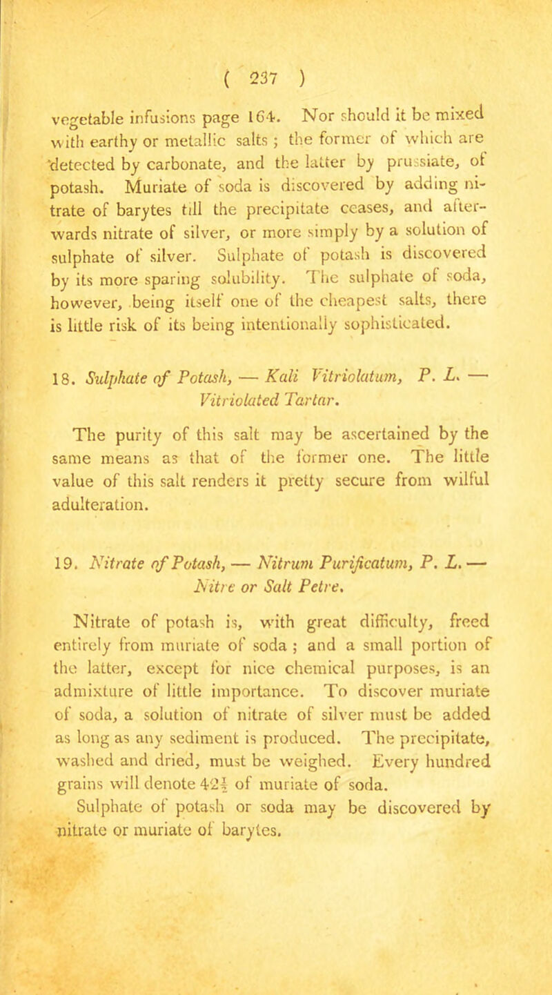 vegetable infusions page 1G4. Nor should it be mixed with earthy or metallic salts; the former of which are ‘detected by carbonate, and the latter by pru. siate, ot potash. Muriate of soda is discovered by adding ni- trate of barytes till the precipitate ceases, and after- wards nitrate of silver, or more simply by a solution of sulphate of silver. Sulphate of potash is discovered by its more sparing solubility. The sulphate of soda, however, being itself one of the cheapest salts, there is little risk of its being intentionally sophisticated. 18. Sulphate of Potash, — Kali Vitriolatum, P. L. — Vitriolated Tartar. The purity of this salt may be ascertained by the same means as that of the former one. The little value of this salt renders it pretty secure from wilful adulteration. 19. Nitrate of Potash, — Nitrum Purificatum, P. L. — Nitre or Salt Petre. Nitrate of potash is, with great difficulty, freed entirely from muriate of soda ; and a small portion of the latter, except for nice chemical purposes, is an admixture of little importance. To discover muriate of soda, a solution of nitrate of silver must be added as long as any sediment is produced. The precipitate, washed and dried, must be weighed. Every hundred grains will denote 421 of muriate of soda. Sulphate of potash or soda may be discovered by nitrate or muriate of barytes.