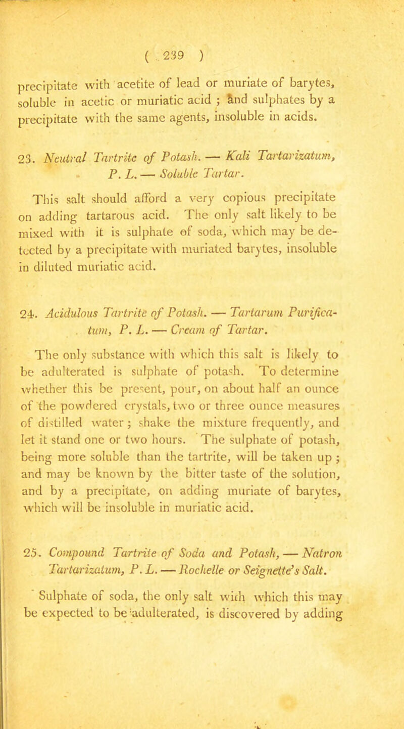 precipitate with acetite of lead or muriate of barytes, soluble in acetic or muriatic acid ; &nd sulphates by a precipitate with the same agents, insoluble in acids. 23. Neutral Tartrite of Potash. — Kali Tartarizatum, P. L. — Soluble Tartar. This salt should afford a very copious precipitate on adding tartarous acid. The only salt likely to be mixed with it is sulphate of soda, which may be de- tected by a precipitate with muriated barytes, insoluble in diluted muriatic acid. 24. Acidulous Tartrite of Potash. — Tartarian Punfica- . turn, P. L. — Cream of Tartar. The only substance with which this salt is likely to be adulterated is sulphate of potash. To determine whether this be present, pour, on about half an ounce of the powdered crystals, two or three ounce measures of distilled water; shake the mixture frequently, and let it stand one or two hours. The sulphate of potash, being more soluble than the tartrite, will be taken up ; and may be known by the bitter taste of the solution, and by a precipitate, on adding muriate of barytes, which will be insoluble in muriatic acid. 25. Compound Tartrite of Soda and Potash, — Natron Tartarizatum, P.L. — Rochelle or Seignette’s Salt. Sulphate of soda, the only salt with which this may be expected to be 'adulterated, is discovered by adding