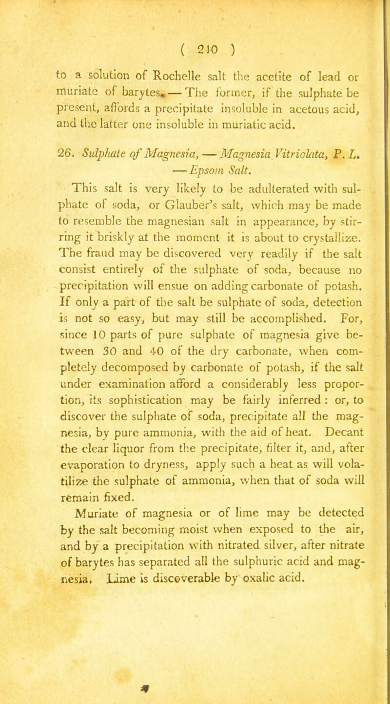 to a solution of Rochelle salt the acctite of lead or muriate of barytes. — The former, if the sulphate be present, affords a precipitate insoluble in acetous acid, and the latter one insoluble in muriatic acid. 26. Sulphate of Magnesia, — Magnesia Vitriolata, P. L. — Epsom Salt. This salt is very likely to be adulterated with sul- phate of soda, or Glauber’s salt, which may be made to resemble the magnesian salt in appearance, by stir- ring it briskly at the moment it is about to crystallize. The fraud may be discovered very readily if the salt consist entirely of the sulphate of soda, because no precipitation will ensue on adding carbonate of potash. If only a part of the salt be sulphate of soda, detection is not so easy, but may still be accomplished. For, since 10 parts of pure sulphate of magnesia give be- tween 30 and 40 of the dry carbonate, when com- pletely decomposed by carbonate of potash, if the salt under examination afford a considerably less propor- tion, its sophistication may be fairly inferred : or, to discover the sulphate of soda, precipitate all the mag- nesia, by pure ammonia, w'ith the aid of heat. Decant the clear liquor from the precipitate, filter it, and, after evaporation to dryness, apply such a heat as will vola- tilize the sulphate of ammonia, when that of soda will remain fixed. Muriate of magnesia or of lime may be detected by the salt becoming moist when exposed to the air, and by a precipitation with nitrated silver, after nitrate of barytes has separated all the sulphuric acid and mag- nesia. Lime is discoverable by oxalic acid. #