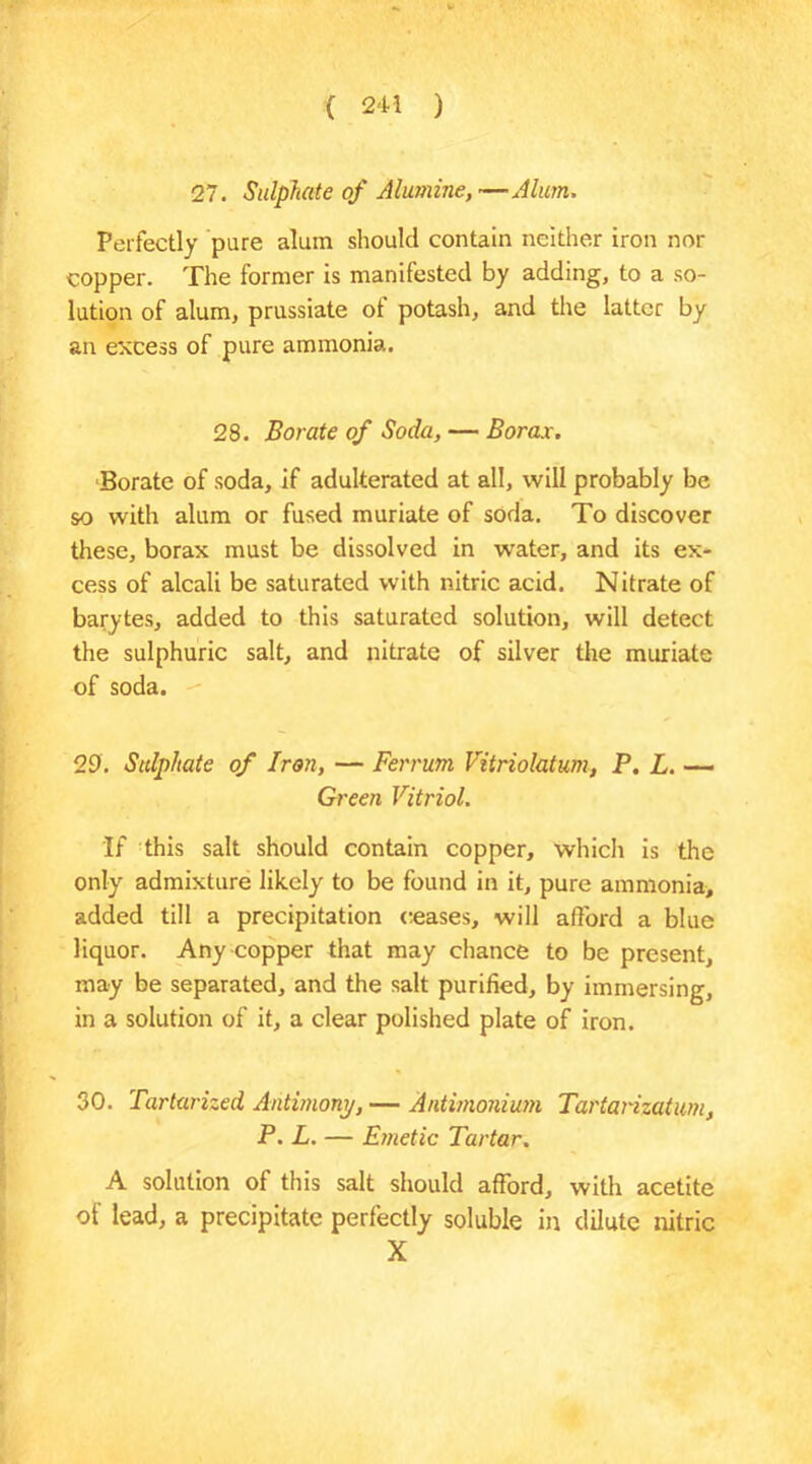 27. Sulphate of Alumine,—Alum. Perfectly pare alum should contain neither iron nor copper. The former is manifested by adding, to a so- lution of alum, prussiate of potash, and the latter by an excess of pure ammonia. 28. Borate of Soda, — Borax. Borate of soda, if adulterated at all, will probably be so with alum or fused muriate of soda. To discover these, borax must be dissolved in water, and its ex- cess of alcali be saturated with nitric acid. Nitrate of barytes, added to this saturated solution, will detect the sulphuric salt, and nitrate of silver the muriate of soda. 29. Sulphate of Iron, — Ferrum Vitriolatum, P. L. ■— Green Vitriol. If this salt should contain copper, which is the only admixture likely to be found in it, pure ammonia, added till a precipitation ceases, will afford a blue liquor. Any copper that may chance to be present, may be separated, and the salt purified, by immersing, in a solution of it, a clear polished plate of iron. 30. Tartarized Antimony, — Antimonium Tartarizatum, P. L. — Emetic Tartar. A solution of this salt should afford, with acetite of lead, a precipitate perfectly soluble in dilute nitric X