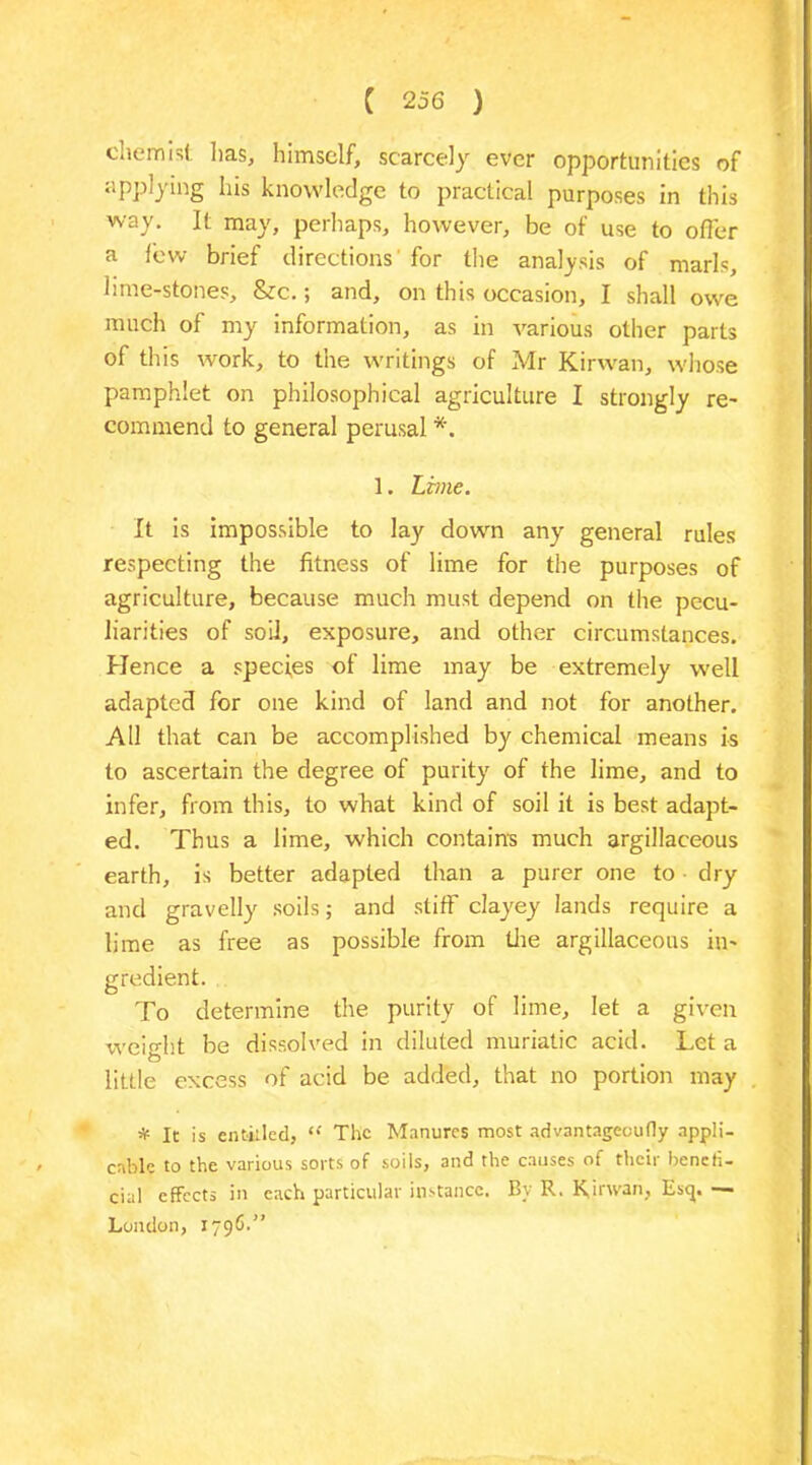 eherrmf. lias, himself, scarcely ever opportunities of applying las knowledge to practical purposes in this way. It may, perhaps, however, be of use to offer a few brief directions' for the analysis of marls, lime-stones, &c.; and, on this occasion, I shall owe much of my information, as in various other parts of this work, to the writings of Mr Kirvvan, whose pamphlet on philosophical agriculture I strongly re- commend to general perusal *. 1. Lime. It is impossible to lay down any general rules respecting the fitness of lime for the purposes of agriculture, because much must depend on the pecu- liarities of soil, exposure, and other circumstances. Hence a species of lime may be extremely well adapted for one kind of land and not for another. All that can be accomplished by chemical means is to ascertain the degree of purity of the lime, and to infer, from this, to what kind of soil it is best adapt- ed. Thus a lime, which contains much argillaceous earth, is better adapted than a purer one to dry and gravelly soils; and stiff clayey lands require a lime as free as possible from tire argillaceous in- gredient. To determine the purity of lime, let a given weight be dissolved in diluted muriatic acid. Let a little excess of acid be added, that no portion may * It is entitled, “ The Manures most advantageoufly appli- cable to the various sorts of soils, and the causes of their benefi- cial effects in each particular instance. By R. Kinvan, Esq. — London, 1796.”