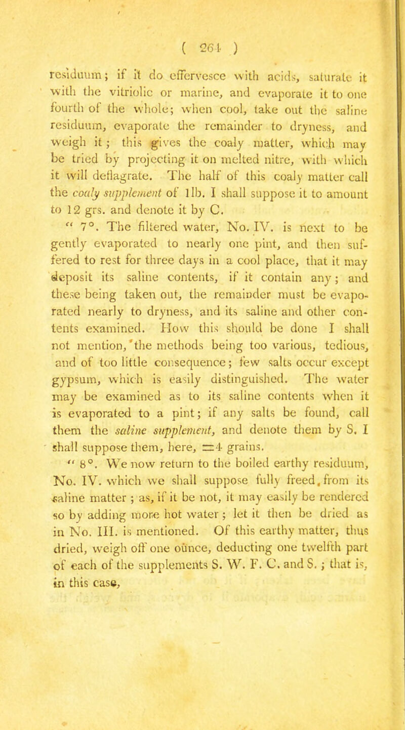 ( 201. ) residuum; if it do effervesce with acids, saturate it with the vitriolic or marine, and evaporate it to one fourth of the whole; when cool, take out the saline residuum, evaporate the remainder to dryness, and weigh it; this gives the coaly matter, which may be tried by projecting it on melted nitre, with which it will deflagrate. The half of this coaly matLer call the coaly supplement of lib. I shall suppose it to amount to 12 grs. and denote it by C. u 7°. The filtered water, No. IV. is next to be gently evaporated to nearly one pint, and then suf- fered to rest for three days in a cool place, that it may deposit its saline contents, if it contain any; and these being taken out, the remainder must be evapo- rated nearly to dryness, and its saline and other con- tents examined. How this should be done I shall not mention,'the methods being too various, tedious, and of too little consequence; few salts occur except gypsum, which is easily distinguished. The water may be examined as to its saline contents when it is evaporated to a pint; if any salts be found, call them the saline supplement, and denote them by S. I shall suppose them, here, =4 grains. “ 8°. We now return to the boiled earthy residuum. No. IV. which we shall suppose fully freed,from its saline matter ; as, if it be not, it may easily be rendered so by adding more hot water; let it then be dried as in No. III. is mentioned. Of this earthy matter, thus dried, weigh off one ounce, deducting one twelfth part of each of the supplements S. W. F. C. and S.; that is, in this case,