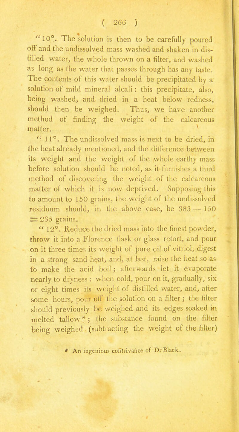 “10°. The solution is then to be carefully poured off and the undissolved mass washed and shaken in dis- tilled water, the whole thrown on a filter, and washed as long as the water that passes through has any taste. The contents of this water should be precipitated by a solution of mild mineral alcali : this precipitate, also, being washed, and dried in a heat below redness, should then be weighed. Thus, we have another method of finding the wei matter. “ 11°. The undissolved mass is next to be dried, in the heat already mentioned, and the difference between its weight and the weight of the whole earthy mass before solution should be noted, as it furnishes a third method of discovering the weight of the calcareous matter ol which it is now deprived. Supposing this to amount to 150 grains, the weight of the undissolved residuum should, in the above case, be 383 — 150 rz 235 grains. “ 12°. Reduce the dried mass into the finest powder, throw it into a Florence flask or glass retort, and pour on it three times its weight of pure oil of vitriol, digest in a strong sand heat, and, at last, raise the heat so as to make the acid boil ; afterwards let it evaporate nearly to dryness: when cold, pour on it, gradually, six or eight times its weight of distilled water, and, after some hours, pour off the solution on a filter; the filter should previously be weighed and its edges soaked in melted tallow *; the substance found on the filter being weighed (subtracting the weight of the filter) ght of the calcareous * An ingenious contrivance ol Dr Black.