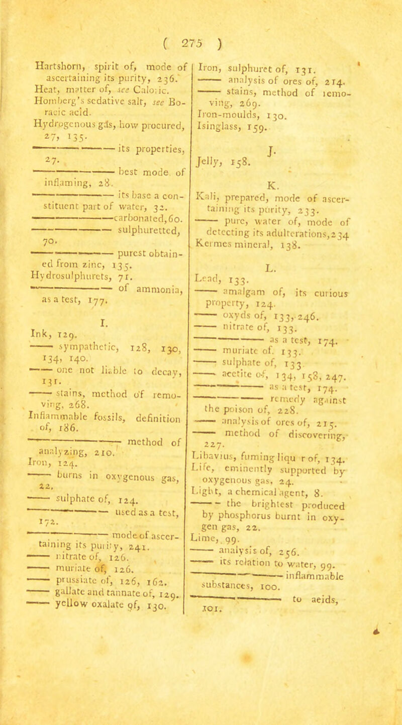 Hartshorn, spirit of, mode of ascertaining its purity, 236. Heat, matter of, see Calo;ic. Homberg’s sedative salt, see Bo- racic acid. Hydrpgcnous gis, how procured. 135- 27- inflaming, 28. ■ its properties, • best mode of its base a con- iron, sulphuret of, 131. analysis of ores of, 214. stains, method of icmo- ving, 269. Iron-moulds, 130. Isinglass, 159. Jelly, 158. stituent part of water, 3 carbonated, 60. sulphuretted, 70. purest obtain- ed from zinc, 135. Hydrosulphurets, 7r. — oi ammonia, as a test, 177. I. Ink, T29. sympathetic, 128, 130, 134, 140.  one not liable to dccav, I3r- * stains, method of remo- ving, 268. Inflammable fossils, definition of, 186. ' - method of analyzing, 210. Iron, 124. ' burns in oxygenous gas, xz. ' sulphate of, 124. ' —— used as a test, 172. J- K.  ~ ' modeof ascer- taining its puiity, 241. nitrate of, 126. muriate of, 126. prussiate of, 126, 162, gailatc and tannate of, 129. yellow oxalate q(, 130. Kali, prepared, mode of ascer- taining its purity, 233. • pure, water of, mode of detecting its adulterations,234 Kermcs mineral, 138. L. Lead, 133. • amalgam of, its curious property, 124. oxyds of, 133,.246. nitrate of, 133. as a test, 174. muriate of. 133. sulphate of, 133 aeetitc o-f, 134, 158,247. as a test, 174. remedy against the poison of, 228. ■ analysis of ores of, 213. —— nietnod of discovering, 227. Libavius, fuming liqu rof, 134. Life, eminently supported by oxygenous gas, 24. Light, a chemical agent, 8. the brightest produced by phosphorus burnt in oxy- gen gas, 22. Lime, 99. analysis of, 256. its relation to water, 99. inflammable substances, 100. tot. to aeids,
