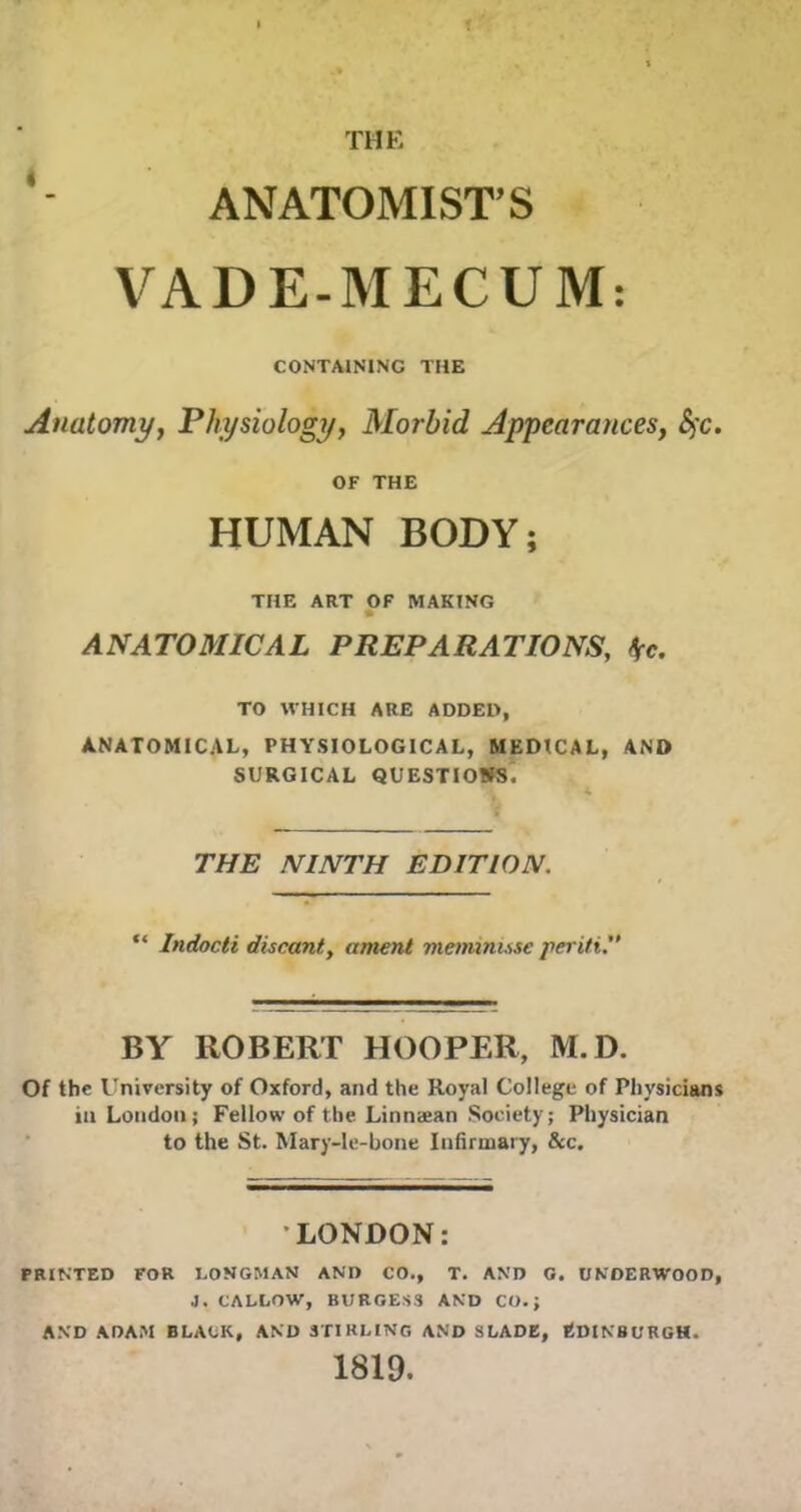 f THE ANATOMIST’S VADE-MECUM: CONTAINING THE Anatomy, Physiology, Morbid Appearances, Sfc. OF THE HUMAN BODY; THE ART OF MAKING ANATOMICAL PREPARATIONS, \c. TO WHICH ARE ADDED, ANATOMICAL, PHYSIOLOGICAL, MEDICAL, AND SURGICAL QUESTIONS. THE NINTH EDITION. “ Indocti discant, anient mennnuse periti.” BY ROBERT HOOPER, M.D. Of the University of Oxford, and the Royal College of Physicians in London; Fellow of the Linnaean Society; Physician to the St. Mary-le-bone Infirmary, &c. LONDON: PRINTED FOR LONGMAN AND CO., T. AND O. UNDERWOOD, J. CALLOW, BURGESS AND CO.; AND ADAM BLACK, AND STIRLING AND SLADE, EDINBURGH. 1819.