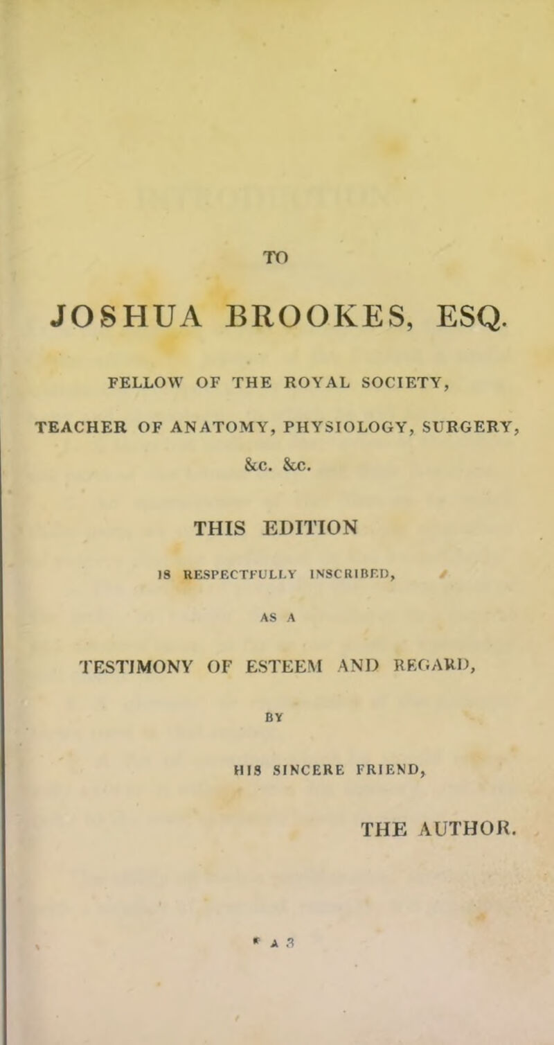 TO JOSHUA BROOKES, ESQ. FELLOW OF THE ROYAL SOCIETY, TEACHER OF ANATOMY, PHYSIOLOGY, SURGERY, &C. &C. THIS EDITION 19 RESPECTFULLY INSCRIBED, AS A TESTIMONY OF ESTEEM AND REGARD, BY HIS SINCERE FRIEND, THE AUTHOR. * A .?