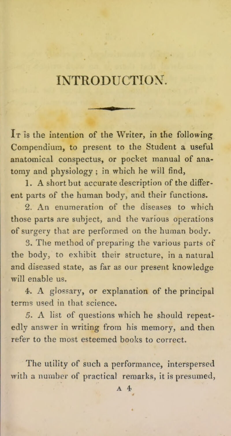INTRODUCTION. It is the intention of the Writer, in the following Compendium, to present to the Student a useful anatomical conspectus, or pocket manual of ana- tomy and physiology ; in which he will find, 1. A short but accurate description of the differ- ent parts of the human body, and their functions. 2. An enumeration of the diseases to which those parts are subject, and the various operations of surgery that are performed on the human body. 3. The method of preparing the various parts of the body, to exhibit their structure, in a natural and diseased state, as far as our present knowledge will enable us. 4. A glossary, or explanation of the principal terms used in that science. 5. A list of questions which he should repeat- edly answer in writing from his memory, and then refer to the most esteemed books to correct. The utility of such a performance, interspersed with a number of practical remarks, it is presumed, a 4 4