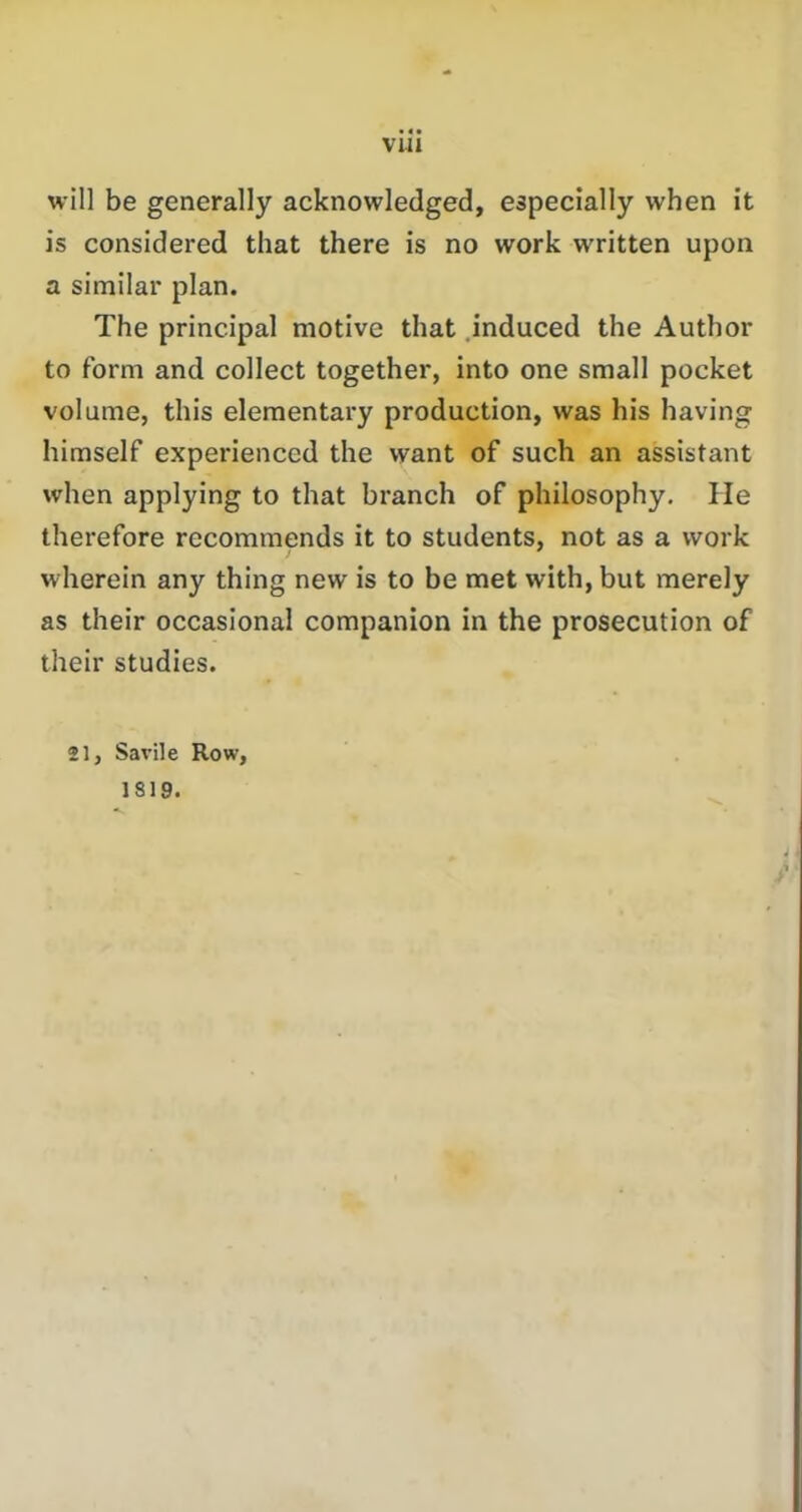 VUI will be generally acknowledged, especially when it is considered that there is no work written upon a similar plan. The principal motive that induced the Author to form and collect together, into one small pocket volume, this elementary production, was his having himself experienced the want of such an assistant when applying to that branch of philosophy. He therefore recommends it to students, not as a work wherein any thing new is to be met with, but merely as their occasional companion in the prosecution of their studies. 21, Savile Row, 1819.