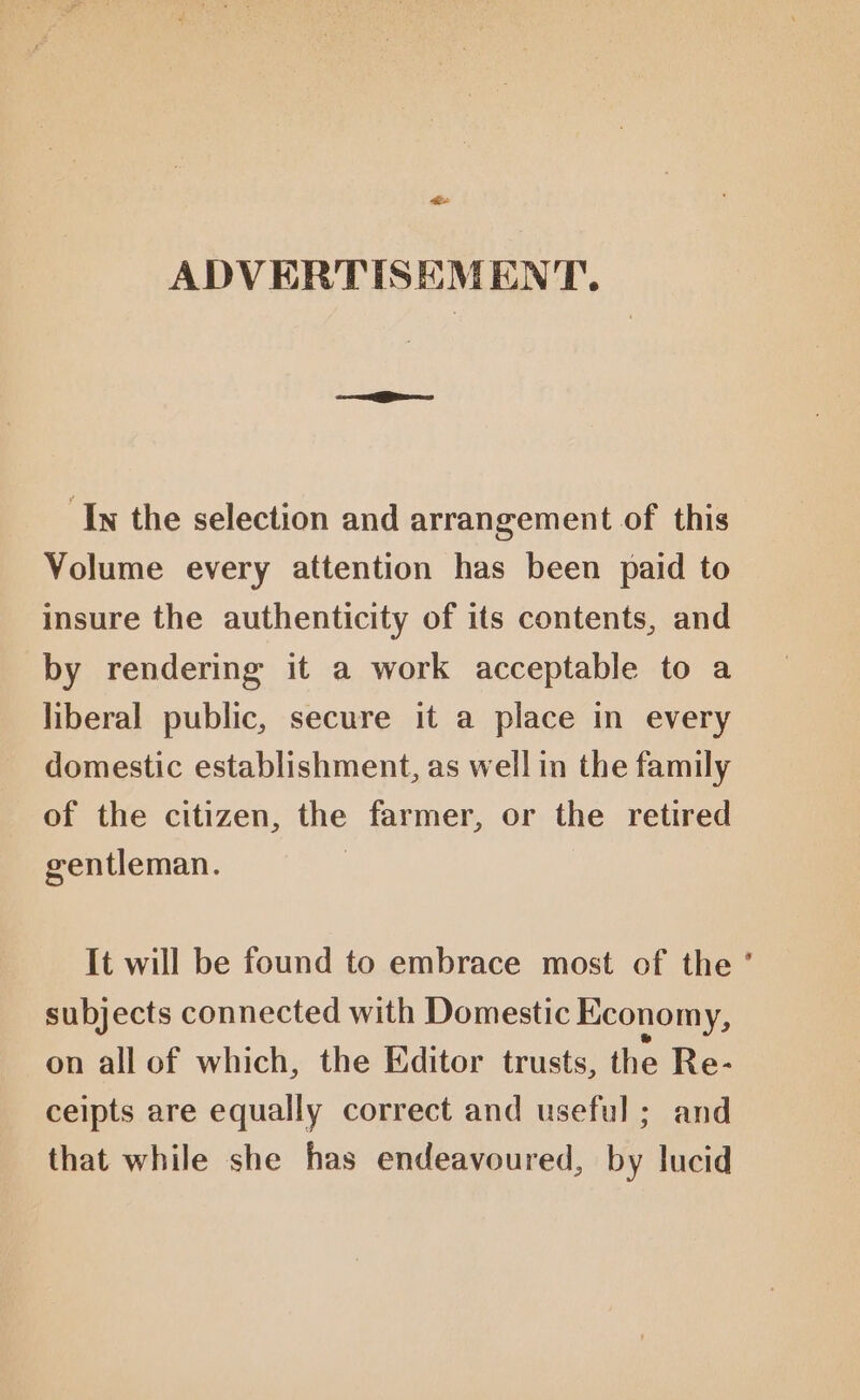ee ADVERTISEMENT. In the selection and arrangement of this Volume every attention has been paid to insure the authenticity of its contents, and by rendering it a work acceptable to a liberal public, secure it a place in every domestic establishment, as well in the family of the citizen, the farmer, or the retired gentleman. | It will be found to embrace most of the ’ subjects connected with Domestic Economy, on all of which, the Editor trusts, the Re- ceipts are equally correct and useful ; and that while she has endeavoured, by lucid