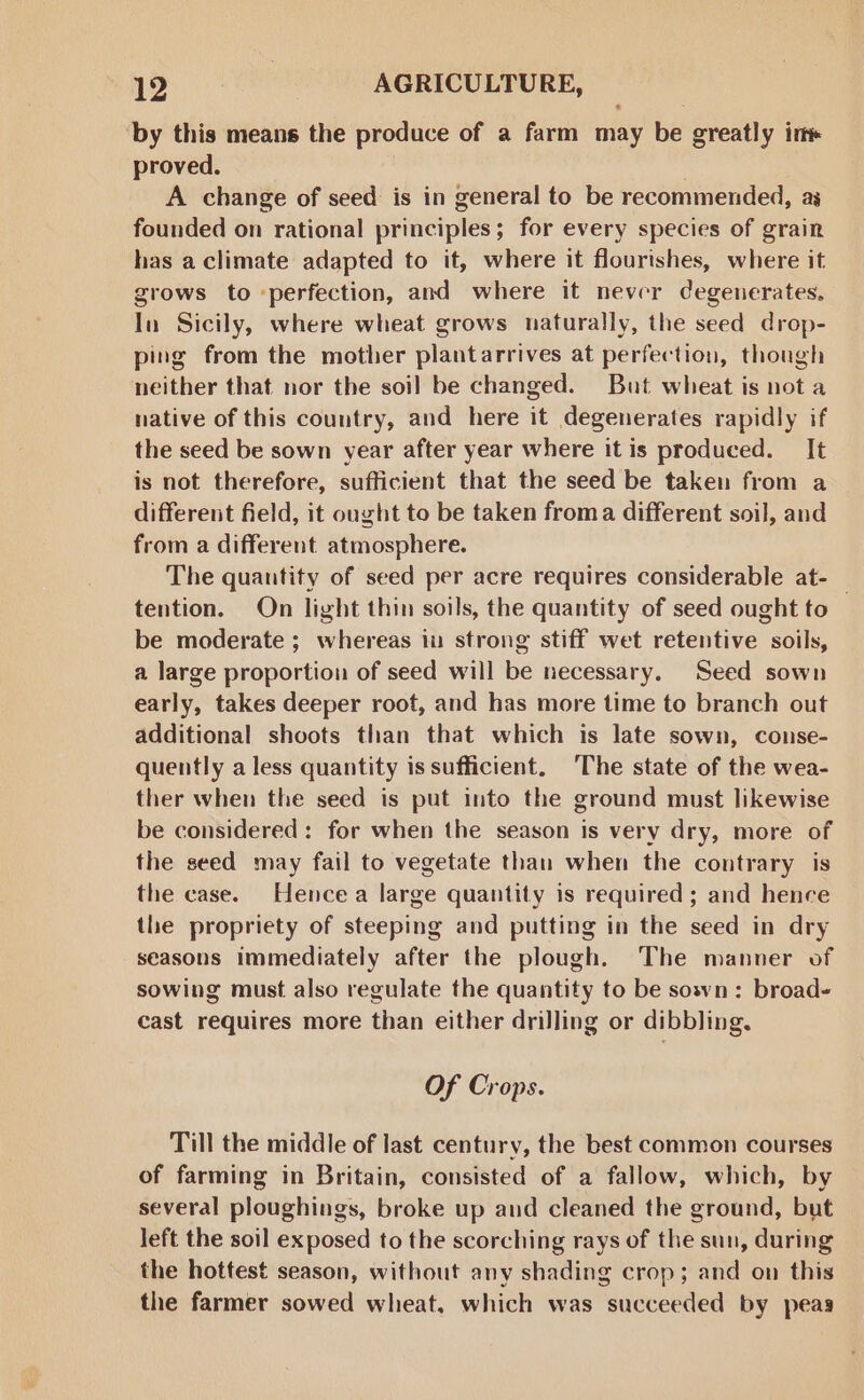 ‘by this means the produce of a farm may be greatly in proved. A change of seed is in general to be recommended, ag founded on rational principles; for every species of grain has a climate adapted to it, where it flourishes, where it grows to perfection, and where it never degenerates. In Sicily, where wheat grows naturally, the seed drop- ping from the mother plantarrives at perfection, though neither that nor the soil be changed. But wheat is not a native of this country, and here it degenerates rapidly if the seed be sown year after year where it is produced. It is not therefore, sufficient that the seed be taken from a different field, it ought to be taken froma different soil, and from a different atmosphere. The quantity of seed per acre requires considerable at- _ tention. On light thin soils, the quantity of seed ought to be moderate ; whereas in strong stiff wet retentive soils, a large proportion of seed will be necessary. Seed sown early, takes deeper root, and has more time to branch out additional shoots than that which is late sown, conse- quently a less quantity is sufficient. ‘The state of the wea- ther when the seed is put into the ground must likewise be considered: for when the season is very dry, more of the seed may fail to vegetate than when the contrary is the case. Hence a large quantity is required ; and hence the propriety of steeping and putting in the seed in dry seasons immediately after the plough. The manner of sowing must also regulate the quantity to be sowvn: broad- cast requires more than either drilling or dibbling. Of Crops. Till the middle of last century, the best common courses of farming in Britain, consisted of a fallow, which, by several ploughings, broke up and cleaned the ground, but left the soil exposed to the scorching rays of the sun, during the hottest season, without any shading crop; and on this the farmer sowed wheat. which was succeeded by peas