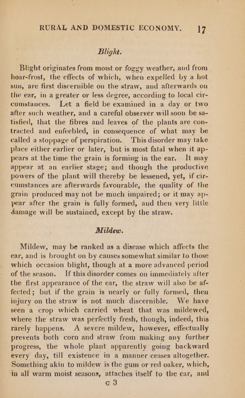 Blight. Bkght originates from moist or fogey weather, and from hoar-frost, the effects of which, when expelled by a hot sun, are first discernible on the straw, and afterwards on the ear, in a greater or less degree, according to local cir- cumstances. Let a field be examined in a day or two after such weather, and a careful observer will soon be sa- tisfied, that the fibres and leaves of the plants are con- tracted and enfeebled, in consequence of what may be called a stoppage of perspiration. This disorder may take place either earlier or later, but is most fatal when it ap- pears at the time the grain is forming in the ear. It may appear at an earlier stage; and though the productive powers of the plant will thereby be lessened, yet, if cir- cumstances are afterwards favourable, the quality of the grain produced may not be much impaired; or it may ap- pear after the grain is fully formed, and then very little damage will be sustained, except by the straw. Mildew. Mildew, may be ranked as a disease which affects the ear, and is brought on by causes somewhat similar to those which occasion blight, though at a more advanced period of the season. If this disorder comes on immediately after the first appearance of the ear, the straw will also be af- fected; but if the grain is nearly or fully formed, then injury on the straw is not much discernible. We have seen a crop which carried wheat that was mildewed, where the straw was perfectly fresh, though, indeed, this rarely happens. A severe mildew, however, effectually prevents both corn and straw from making any further progress, the whole plant apparently going backward every day, till existence in a manner ceases altogether. Something akin to mildew is the gum or red oaker, which, in all warm moist seasons, attaches itself to the ear, and c3