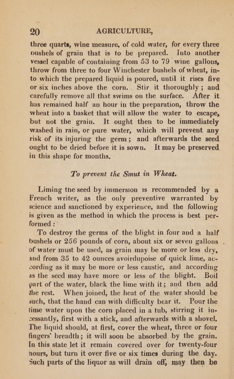 ~ 90 - AGRICULTURE, three quarts, wine measure, of cold water, for every three pushels of grain that is to be prepared. Into another vessel capable of containing from 53 to 79 wine gallons, throw from three to four Winchester bushels of wheat, in- to which the prepared liquid is poured, until it rises five or six inches above the corn., Stir it thoroughly ; and carefully remove all that swims on the surface. After it has remained half an hour in the preparation, throw the wheat into a basket that will allow the water to escape, but not the grain. It ought then to be immediately washed in rain, or pure water, which will prevent any risk of its injuring the germ; and afterwards the seed ought to be dried before it is sown. It may be preserved in this shape for months, To prevent the Smut in Wheat. Liming the seed by immersion 1s recommended by a French writer, as the only preventive warranted by science and sanctioned by experience, and the following is given as the method in which the process is best per- formed :° To destroy the germs of the blight in four and a _ half bushels or 256 pounds of corn, about six or seven gallons of water must be used, as grain may be more or less dry, and from 35 to 42 ounces avoirdupoise of quick lime, ac- cording as it may be more or less caustic, and according as the secd may have more or less of the blight. Boil part of the water, black the lime with it; and then add the rest. When joined, the heat of the water should be such, that the hand can with difficulty bear it. Pour the lime water upon the corn placed in a tub, stirring it in- cessantly, first with a stick, and afterwards with a shovel. The liquid should, at first, cover the wheat, three or four fingers’ breadth; it will soon be absorbed by the grain. (n this state let it remain covered over for twenty-four hours, but turn it over five or six times during the day. Such parts of the liquor as will drain off, may then be