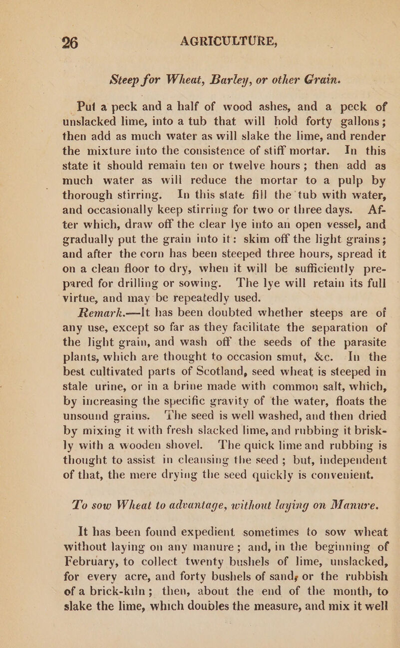 Steep for Wheat, Barley, or other Grain. Put a peck and a half of wood ashes, and a peck of unslacked lime, into a tub that will hold forty gallons; then add as much water as will slake the lime, and render the mixture into the consistence of stiff mortar. In this state it should remain ten or twelve hours; then add as much water as will reduce the mortar to a pulp by thorough stirring. In this state fill the tub with water, and occasionally keep stirring for two or three days. Af- ter which, draw off the clear lye into an open vessel, and gradually put the grain into it: skim off the light grains; and after the corn has been steeped three hours, spread it on a clean floor to dry, when it will be sufficiently pre- pared for drilling or sowing. The lye will retain its full virtue, and may be repeatedly used. Remark.—lIt has been doubted whether steeps are of any use, except so far as they facilitate the separation of the light grain, and wash off the seeds of the parasite plants, which are thought to occasion smut, &amp;c. In the best cultivated parts of Scotland, seed wheat is steeped in stale urine, or in a brine made with common salt, which, by increasing the specific gravity of the water, floats the unsound grains. ‘ihe seed is well washed, and then dried by mixing it with fresh slacked lime, and rubbing it brisk- ly with a wooden shovel. ‘The quick lime and rubbing is thought to assist in cleansing the seed ; but, independent of that, the mere drying the seed quickly is convenient. To sow Wheat to advantage, without laying on Manure. It has been found expedient sometimes to sow wheat without laying on any manure; and, in the beginning of February, to collect twenty bushels of lime, unslacked, for every acre, and forty bushels of sands or the rubbish of a brick-kiln; then, about the end of the month, to slake the lime, which doubles the measure, and mix it well