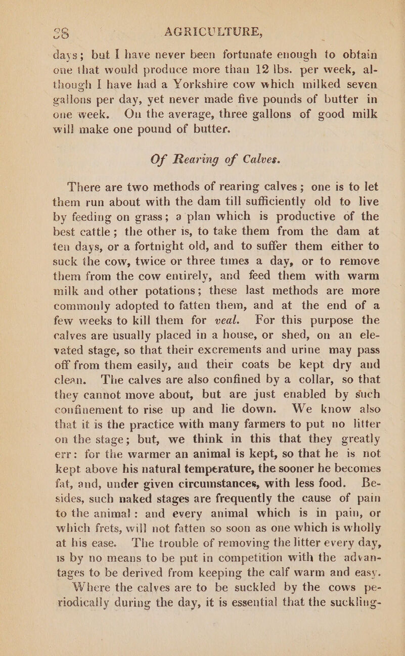 days; but I have never been fortunate enough to obtain one that would produce more than 12 lbs. per week, al- though I have had a Yorkshire cow which milked seven gallons per day, yet never made five pounds of butter in one week. On the average, three gallons of good milk will make one pound of butter. Of Rearing of Calves. There are two methods of rearing calves; one is to let them run about with the dam till sufficiently old to live by feeding on grass; a plan which is productive of the best cattle; the other is, to take them from the dam at ten days, or a fortnight old, and to suffer them either to suck the cow, twice or three times a day, or to remove them from the cow entirely, and feed them with warm milk and other potations; these last methods are more commonly adopted to fatten them, and at the end of a few weeks to kill them for veal. For this purpose the calves are usually placed in a house, or shed, on an ele- vated stage, so that their excrements and urine may pass off from them easily, and their coats be kept dry and clean. The calves are also confined by a collar, so that they cannot move about, but are just enabled by such confinement to rise up and lie down. We know also that it is the practice with many farmers to put no litter on the stage; but, we think in this that they greatly err: for the warmer an animal is kept, so that he is not kept above his natural temperature, the sooner he becomes fat, and, under given circumstances, with less food. Be- sides, such naked stages are frequently the cause of pain to the animal: and every animal which is in pain, or which frets, will not fatten so soon as one which is wholly at his ease. The trouble of removing the litter every day, is by no means to be put in competition with the advan- tages to be derived from keeping the calf warm and easy. Where the calves are to be suckled by the cows pe- riodically during the day, it is essential that the suckling-