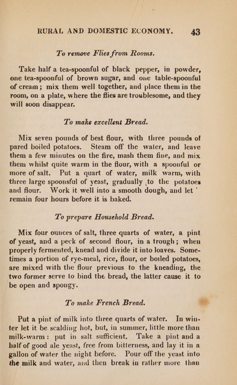 To remove Flies from Rooms. Take half a tea-spoonful of black pepper, in powder, one tea-spoonful of brown sugar, and one table-spoonful of cream; mix them well together, and place them in the room, on a plate, where the flies are troublesome, and they will soon disappear. To make excellent Bread. Mix seven pounds of best flour, with three pounds of pared boiled potatoes. Steam off the water, and leave them a few minutes on the fire, mash them fine, and mix them whilst quite warm in the flour, with a spoonful or more of salt. Put a quart of water, milk warm, with three large spoonsful of yeast, gradually ,to the potatoes and flour. Work it well into a smooth dough, and let ° remain four hours before it is baked. To prepare Household Bread. Mix four ounces of salt, three quarts of water, a pint of yeast, and a peck of second flour, in a trough; when properly fermented, knead and divide it into loaves. Some- times a portion of rye-meal, rice, flour, or boiled potatoes, are mixed with the flour previous to the kneading, the two former serve to bind the bread, the latter cause it to be open and spongy. To make French Bread. — -. Put a pint of milk into three quarts of water. In win- ter let it be scalding hot, but, in summer, little more than milk-warm: put in salt sufficient. Take a pint and a half of good ale yeast, free from bitterness, and lay it in a gallon of water the night before. Pour off the yeast into the milk and water, and then break in rather more than