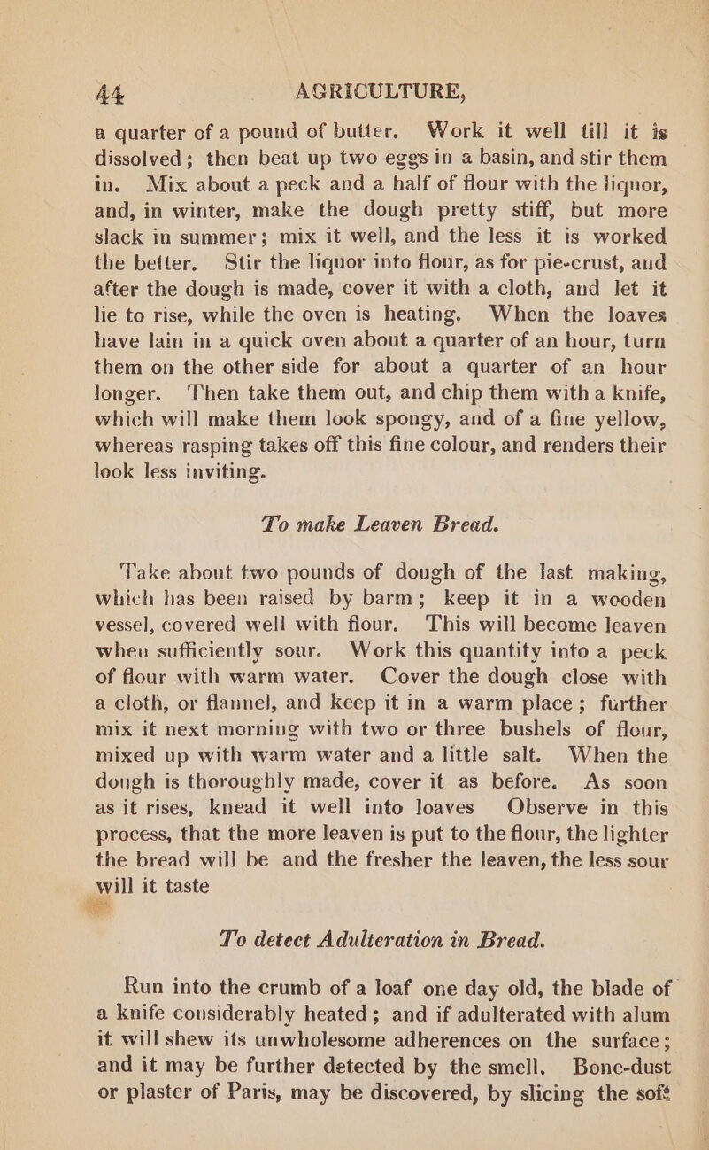 a quarter of a pound of butter. Work it well till it is dissolved; then beat up two eggs in a basin, and stir them in. Mix about a peck and a half of flour with the liquor, and, in winter, make the dough pretty stiff, but more slack in summer; mix it well, and the less it is worked the better. Stir the liquor into flour, as for pie-crust, and after the dough is made, cover it with a cloth, and let it lie to rise, while the oven is heating. When the loaves have lain in a quick oven about a quarter of an hour, turn them on the other side for about a quarter of an hour longer. Then take them out, and chip them with a knife, which will make them look spongy, and of a fine yellow, whereas rasping takes off this fine colour, and renders their look less inviting. To make Leaven Bread. Take about two pounds of dough of the Jast making, which has been raised by barm; keep it in a wooden vessel, covered well with flour. This will become leaven wheu sufficiently sour. Work this quantity into a peck of flour with warm water. Cover the dough close with a cloth, or flannel, and keep it in a warm place; further mix it next morning with two or three bushels of flour, mixed up with warm water and a little salt. When the dough is thoroughly made, cover it as before. As soon as it rises, knead it well into loaves Observe in this process, that the more leaven is put to the flour, the lighter the bread will be and the fresher the leaven, the less sour will it taste To detect Adulteration in Bread. Run into the crumb of a loaf one day old, the blade of a knife considerably heated; and if adulterated with alum it will shew ifs unwholesome adherences on the surface; and it may be further detected by the smell. Bone-dust or plaster of Paris, may be discovered, by slicing the sofé