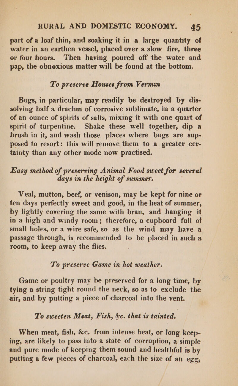 part of a loaf thin, and soaking it in a large quantity of water in an earthen vessel, placed over a slow fire, three er four hours. ‘Then having poured off the water and pap, the obnoxious matter will be found at the bottom. To preserve Houses from Vermin Bugs, in particular, may readily be destroyed by dis- solving half a drachm of corrosive sublimate, in a quarter of an ounce of spirits of salts, mixing it with one quart of spirit of turpentine. Shake these well together, dip a brush in it, and wash those places where bugs are sup- posed to resort: this will remove them to a greater cer- tainty than any other mode now practised. Easy method of preserving Animal Food sweet for several days in the height of summer. Veal, mutton, beef, or venison, may be kept for nine or ten days perfectly sweet and good, in the heat of summer, by lightly covering the same with bran, and hanging it in a high and windy room; therefore, a cupboard full of small holes, or a wire safe, so as the wind may have a passage through, is recommended to be placed in such a room, to keep away the flies. To preserve Game in hot weather. Game or poultry may be preserved for a long time, by tying a string tight round the neck, so as to exclude the air, and by putting a piece of charcoal into the vent. To swecten Meat, Fish, &amp;c. that is tainted. When meat, fish, &amp;c. from intense heat, or long keep- ing, are likely to pass into a state of corruption, a simple and pure mode of keeping them sound and healthful is by putting a few pieces of charcoal, each the size of an egg,