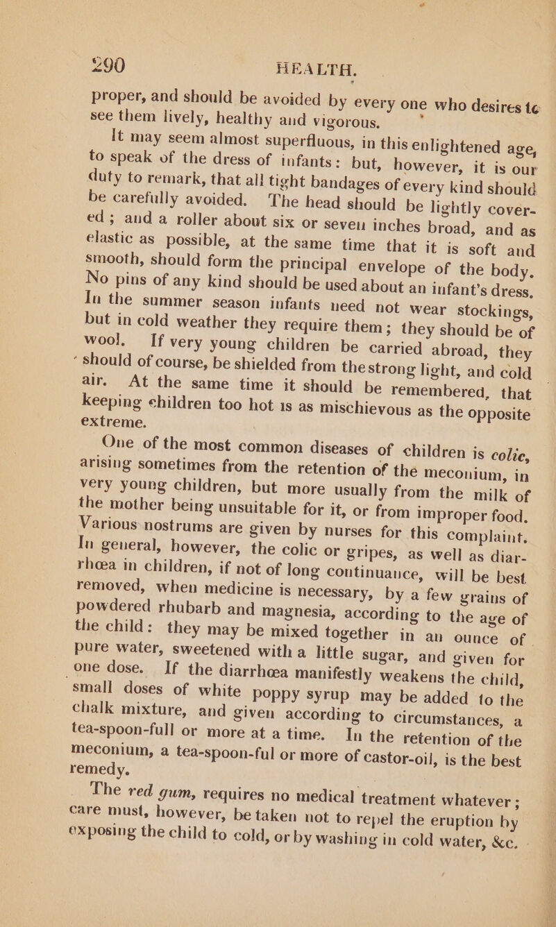 proper, and should be avoided by every one who desires t¢ see them lively, healthy and vigorous. : It may seem almost superfluous, in this enlightened age, to speak of the dress of infants: but, however, it is our duty to remark, that all tight bandages of every kind should be carefully avoided. The head should be lightly cover- ed; and a roller about six or seve inches broad, and as elastic as possible, at the same time that it is soft and smooth, should form the principal envelope of the body. No pins of any kind should be used about an infant’s dress, In the summer season infants need hot wear stockings, but in cold weather they require them; they should be of wool. If very young children be carried abroad, they ‘ should of course, be shielded from the strong light, and cold air. At the same time it should be remembered, that keeping children too hot 1s as mischievous as the opposite extreme. One of the most common diseases of children js colie, arising sometimes from the retention of the meconium, in very young children, but more usually from the milk of the mother being unsuitable for it, or from improper food. Various nostrums are given by nurses for this complaint. In general, however, the colic or gripes, as well as diar- rhoea in children, if not of long continuance, will be best removed, when medicine is necessary, by a few grains of powdered rhubarb and magnesia, according to the age of the child: they may be mixed together in an ounce of. pure water, sweetened with a little sugar, and given for one dose. If the diarrhea manifestly weakens the child, “small doses of white poppy syrup may be added to the chalk mixture, and given according to circumstances, a tea-spoon-full or more at a time. In the retention of the meconium, a tea-spoon-ful or more of Castor-oil, is the best remedy. | The red gum, requires no medical treatment whatever ; care must, however, be taken not to repel the eruption by exposing the child to cold, or by washing in cold water, &amp;c.