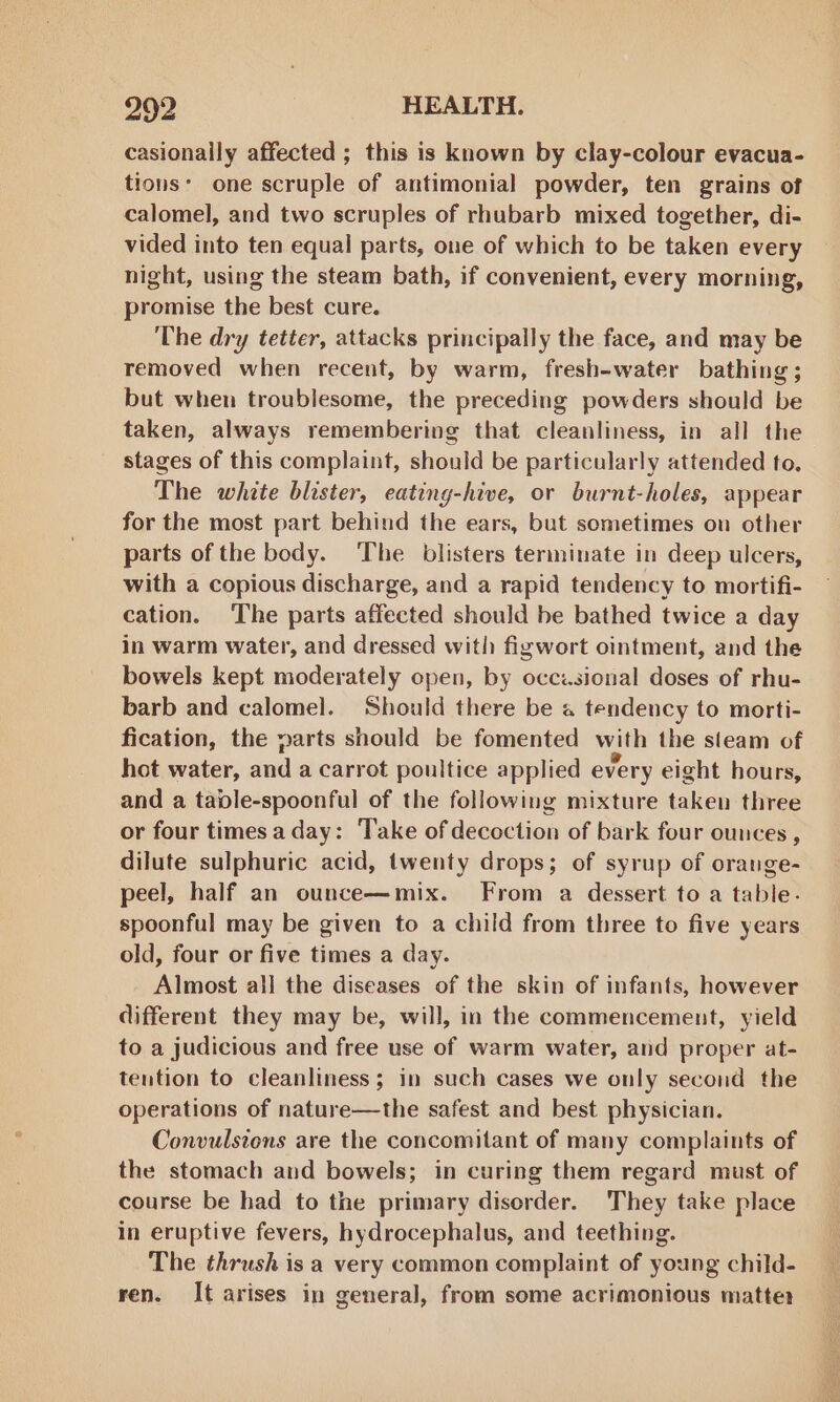 casionally affected ; this is known by clay-colour evacua- tions: one scruple of antimonial powder, ten grains of calomel, and two scruples of rhubarb mixed together, di- vided into ten equal parts, one of which to be taken every night, using the steam bath, if convenient, every morning, promise the best cure. The dry tetter, attacks principally the face, and may be removed when recent, by warm, fresh-water bathing ; but when troublesome, the preceding powders should be taken, always remembering that cleanliness, in all the _ stages of this complaint, should be particularly attended to. The white blister, eating-hive, or burnt-holes, appear for the most part behind the ears, but sometimes on other parts of the body. The blisters terminate in deep ulcers, with a copious discharge, and a rapid tendency to mortifi- cation. The parts affected should be bathed twice a day in warm water, and dressed with figwort ointment, and the bowels kept moderately open, by occzsional doses of rhu- barb and calomel. Should there be « tendency to morti- fication, the parts should be fomented with the sleam of hot water, and a carrot poultice applied every eight hours, and a table-spoonful of the following mixture taken three or four times a day: Take of decoction of bark four ounces , dilute sulphuric acid, twenty drops; of syrup of orange- peel, half an ounce—mix. From a dessert to a table. spoonful may be given to a child from three to five years old, four or five times a day. Almost all the diseases of the skin of infants, however different they may be, will, in the commencement, yield to a judicious and free use of warm water, and proper at- tention to cleanliness; in such cases we only second the operations of nature—the safest and best physician. Convulsions are the concomitant of many complaints of the stomach and bowels; in curing them regard must of course be had to the primary disorder. They take place in eruptive fevers, hydrocephalus, and teething. The thrush is a very common complaint of young child- ren. It arises in general, from some acrimonious matter