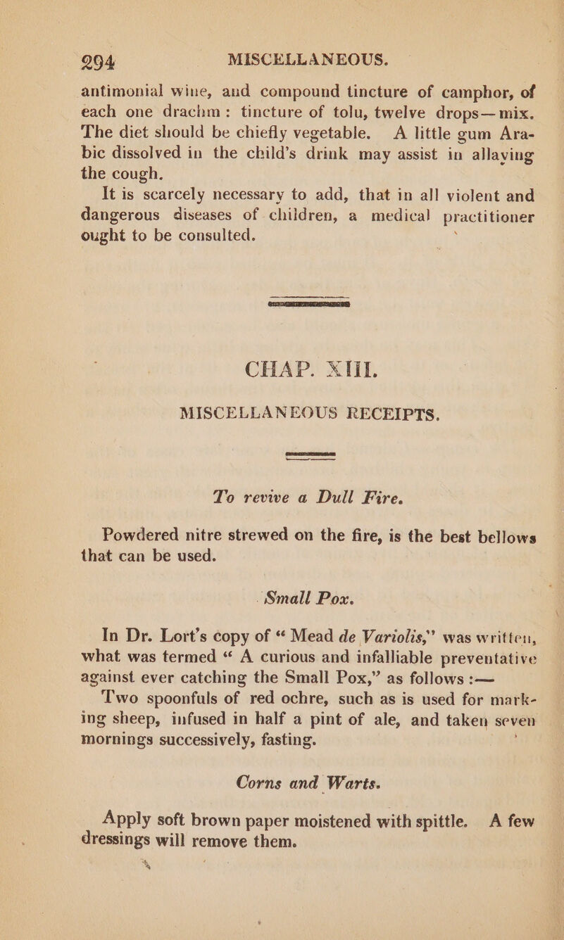 antimonial wine, aud compound tincture of camphor, of each one drachm: tincture of tolu, twelve drops— mix. The diet should be chiefly vegetable. A little gum Ara- bic dissolved in the child’s drink may assist in allaying the cough. It is scarcely necessary to add, that in all violent and dangerous diseases of children, a medical practitioner ought to be consulted. i CHAP. XIII. MISCELLANEOUS RECEIPTS. ee To revwe a Dull Fire. Powdered nitre strewed on the fire, is the best bellows that can be used. Small Pox. In Dr. Lort’s copy of “ Mead de Variolis,’ was written, what was termed “ A curious and infalliable preventative against ever catching the Small Pox,” as follows :— Two spoonfuls of red ochre, such as is used for mark- ing sheep, infused in half a pint of ale, and taken seven mornings successively, fasting. Corns and Warts. Apply soft brown paper moistened with spittle. A few dressings will remove them. 4, %