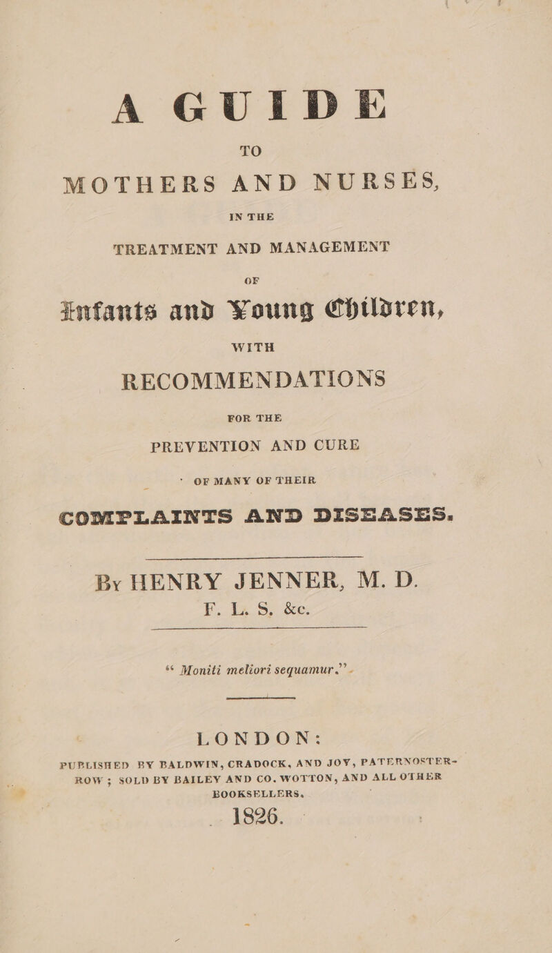 A GUIDE TO MOTHERS AND NURSES, IN THE TREATMENT AND MANAGEMENT OF infants and Young Chtloren, WITH RECOMMENDATIONS PREVENTION AND CURE ’ OF MANY OF THEIR COMPLAINTS AND DISEASES. By HENRY JENNER, M. D. FE... ta. 8S) Se: ‘© Moniti meliori sequamur.”’ - LONDON: PUPLISHED BY BALDWIN, CRADOCK, AND JOY, PATERNOSTER= ROW 3; SOLD BY BAILEY AND CO. WOTTON, AND ALL OTHER BOOKSELLERS, ; 18206.