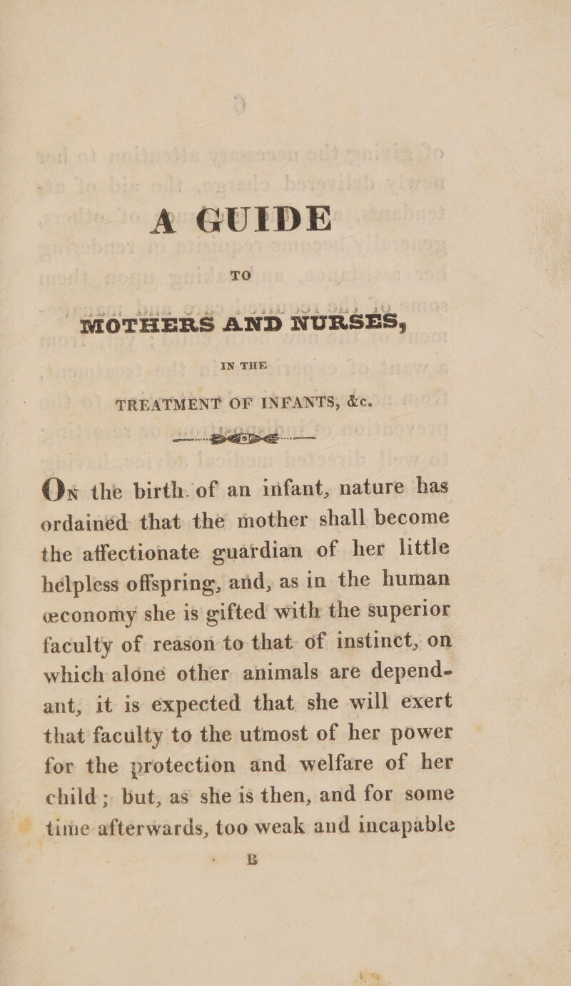 TO “MOTHERS AND NURSES, IN THE TREATMENT OF INFANTS, &amp;c. Ox the birth of an infant, nature has ordainéd that the mother shall become the affectionate guardian of her little helpless offspring, and, as in the human economy she is gifted with the superior faculty of reason to that of instinct, on which alone other animals are depend- ant, it is expected that she will exert that faculty to the utmost of her power for the protection and welfare of her _ child; but, as she is then, and for some time afterwards, too weak and incapable B