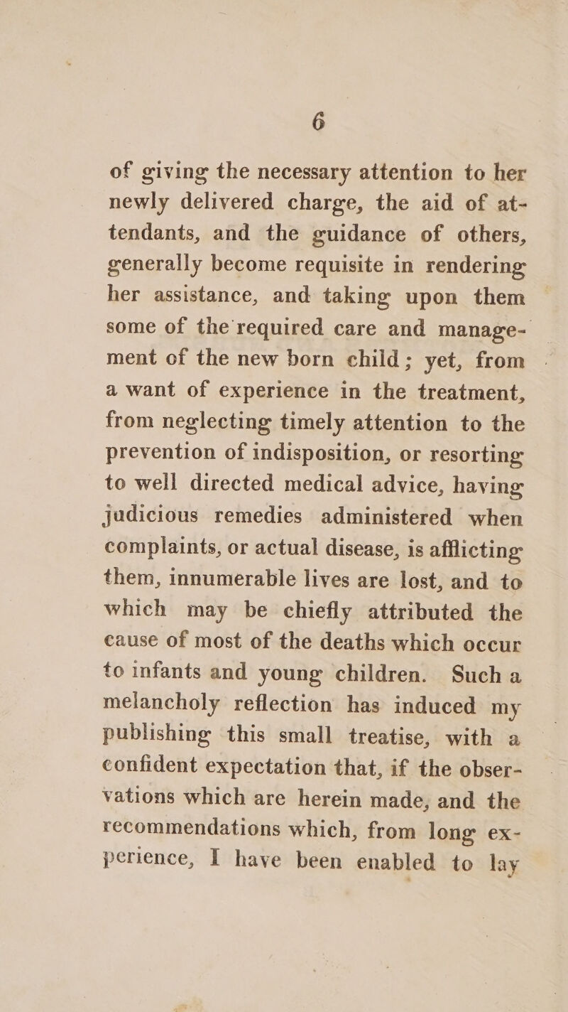 of giving the necessary attention to her newly delivered charge, the aid of at- tendants, and the guidance of others, generally become requisite in rendering her assistance, and taking upon them some of the required care and manage- ment of the new born child; yet, from a want of experience in the treatment, from neglecting timely attention to the prevention of indisposition, or resorting to well directed medical advice, having judicious remedies administered when complaints, or actual disease, is afflicting them, innumerable lives are lost, and to which may be chiefly attributed the cause of most of the deaths which occur to infants and young children. Such a melancholy reflection has induced my publishing this small treatise, with a confident expectation that, if the obser- vations which are herein made, and the recommendations which, from long ex- perience, I have been enabled to lay