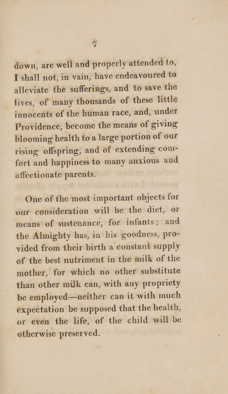 down, are well and properly attended to, I shall not, in vain, have endeavoured to alleviate the sufferings, and to save the _ lives, of many thousands of these little innocents of the human race, and, under Providence, become the means of giving blooming health to a large portion of our rising offspring, and of extending com- - fort and happiness to many anxious and affectionate parents. One of the most important objects for our consideration will be the diet, or means of sustenance, for infants; and the Almighty has, in his goodness, pro- vided from their birth a constant supply of the best nutriment in the milk of the mother, for which no other substitute than other milk can, with any propriety be employed—neither can it with much expectation be supposed that the health, or even the life, of the child will be otherwise preserved.