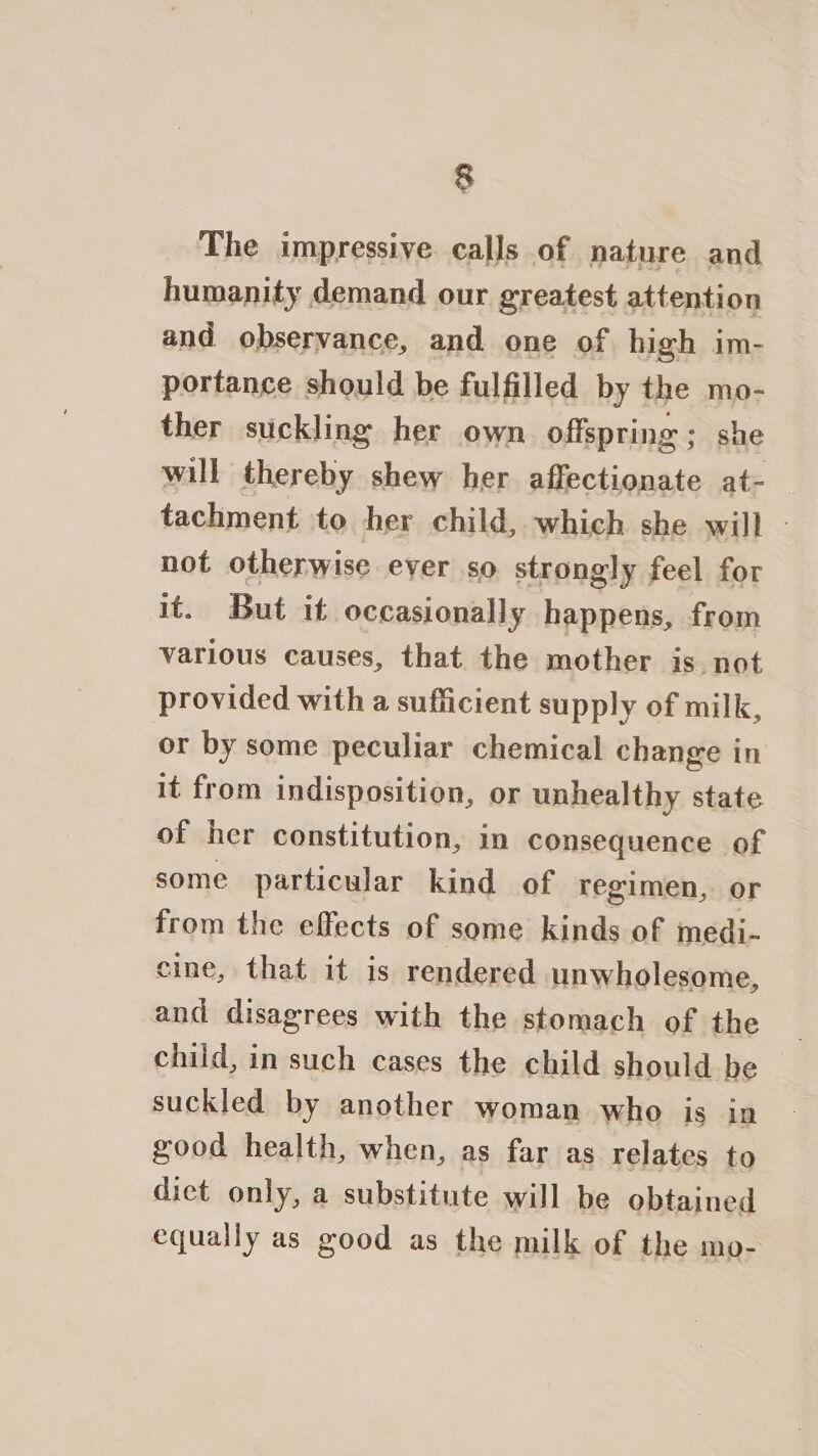The impressive calls of nature and humanity demand our greatest attention and observance, and one of high im- portance should be fulfilled by the mo- ther suckling her own offspring; she will thereby shew her a ike oe at=- _ tachment to her child, which she will | not otherwise ever so strongly feel for it. But it occasionally happens, from various causes, that the mother is not provided with a sufficient supply of milk, or by some peculiar chemical change in it from indisposition, or unhealthy state of her constitution, in consequence of some particular kind of regimen, or from the effects of some kinds of medi- cine, that it is rendered unwholesome, and disagrees with the stomach of the child, in such cases the child should be suckled by another woman who is in good health, when, as far as relates to diet only, a substitute will be obtained equally as good as the milk of the mo-