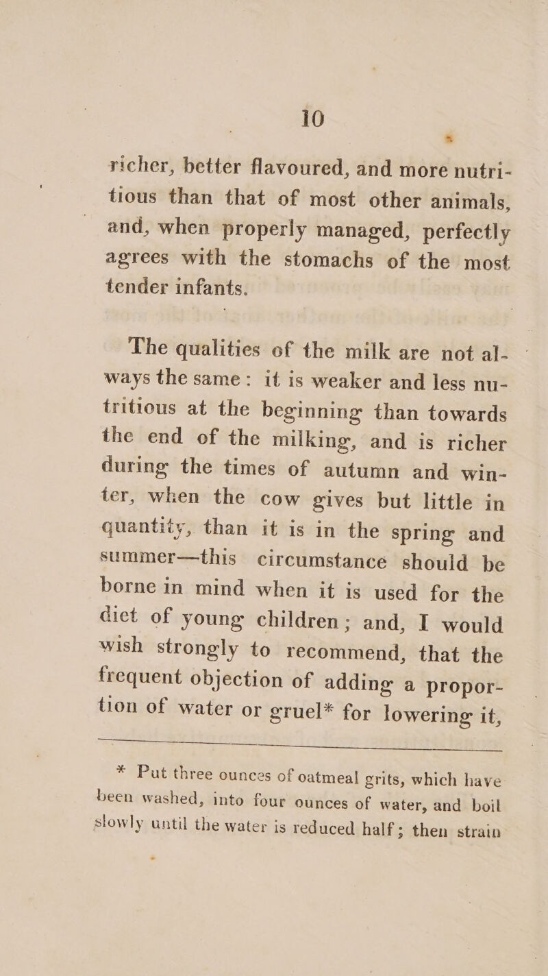 richer, better flavoured, and more nutri- tious than that of most other animals, and, when properly managed, perfectly agrees with the stomachs of the most tender infants. The qualities of the milk are not al- ways the same: it is weaker and less nu- tritious at the beginning than towards the end of the milking, and is richer during the times of autumn and Wwin- ter, when the cow gives but little in quantity, than it is in the spring and summer—this circumstance should be borne in mind when it is used for the diet of young children; and, I would wish strongly to recommend, that the frequent objection of adding a propor- tion of water or gruel* for lowering it, eis Te ic See SS tans * Put three ounces of oatmeal grits, which have been washed, into four ounces of water, and boil slowly until the water is reduced half; then strain