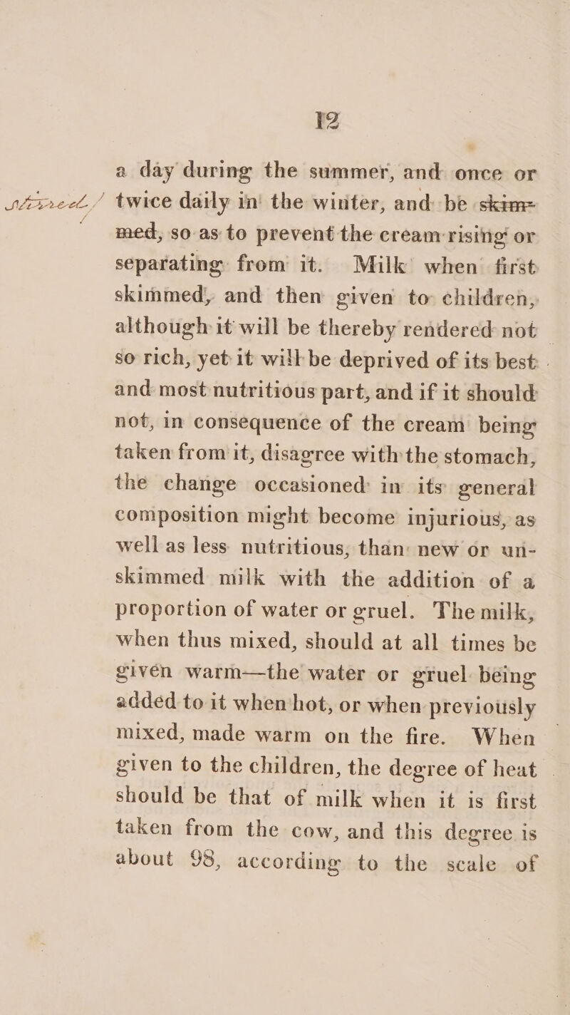 oo 4 SN eee / t2 a day during the summer, and once or twice daily in’ the winter, and: be skim med, so as to prevent the cream rising or separating from it. Milk’ when first skimmed, and then given to children, although it will be thereby rendered not _ so rich, yet it will be deprived of its best: and most nutritious part, and if it should not, in consequence of the cream being: taken from it, disagree withthe stomach, the change occasioned: in its general composition might become injurious, as well as less: nutritious, than: new or un- skimmed milk with the addition of a proportion of water or gruel. The milk, when thus mixed, should at all times be given warm—the water or gruel being added to it when hot, or when previously mixed, made warm on the fire. When — given to the children, the degree of heat | should be that of milk when it is first taken from the cow, and this degree is about 98, according to the scale of