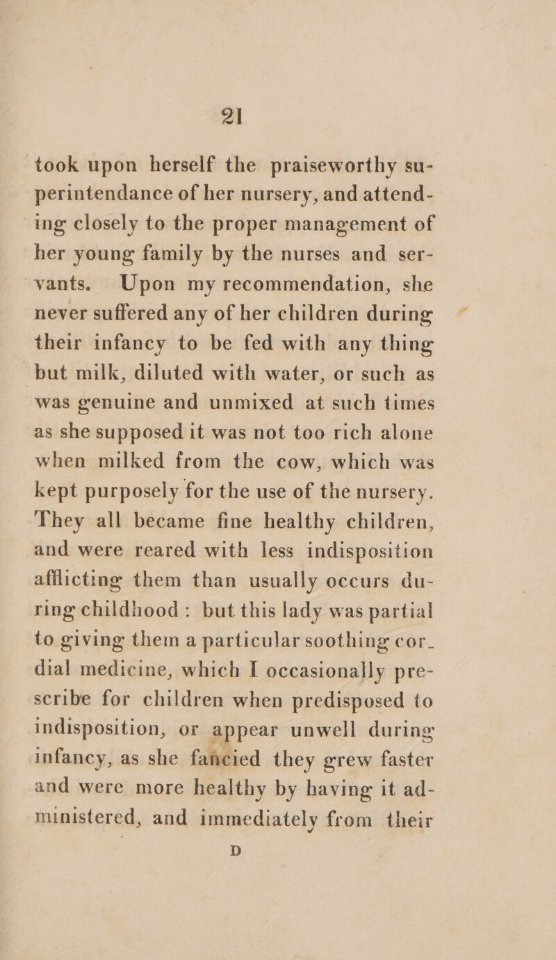 took upon herself the praiseworthy su- perintendance of her nursery, and attend- ing closely to the proper management of her young family by the nurses and ser- vants. Upon my recommendation, she never suffered any of her children during their infancy to be fed with any thing ~ but milk, diluted with water, or such as was genuine and unmixed at such times as she supposed it was not too rich alone when milked from the cow, which was kept purposely for the use of the nursery. They all became fine healthy children, and were reared with less indisposition afflicting them than usually occurs du- ring childhood: but this lady was partial to giving them a particular soothing cor_ dial medicine, which I occasionally pre- scribe for children when predisposed to indisposition, or appear unwell during infancy, as she fancied they grew faster and were more healthy by having it ad- ministered, and immediately from their D