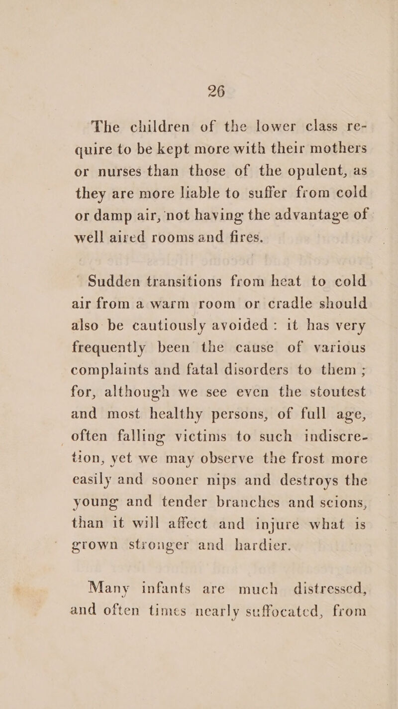 The children of the lower class re- quire to be kept more with their mothers or nurses than those of the opulent, as they are more liable to suffer from cold or damp air, not having the advantage of well aired rooms and fires. ' Sudden transitions from heat to cold air from a warm room or cradle should also be cautiously avoided: it has very frequently been the cause of various complaints and fatal disorders to them ; for, although we see even the stoutest and most healthy persons, of full age, often falling victims to such indiscre- tion, yet we may observe the frost more easily and sooner nips and destroys the young and tender branches and scions, than it will affect and injure what is grown stronger and hardier. Many infants are much distressed, and often times nearly suffocated, from