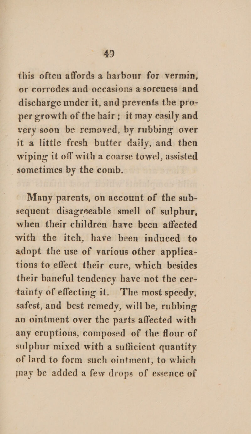 this often affords a harbour for vermin, or corrodes and occasions a soreness and discharge under it, and prevents the pro- per growth of the hair; it may easily and very soon be removed, by rubbing over it a little fresh butter daily, and then wiping it off with a coarse towel, assisted - sometimes by the comb. Many parents, on account of the sub- sequent disagreeable smell of sulphur, when their children have been affected with the itch, have been induced to adopt the use of various other applica- tions to effect their cure, which besides their baneful tendency have not the cer- tainty of effecting it. The most speedy, safest, and best remedy, will be, rubbing an ointment over the parts affected with any eruptions, composed of the flour of sulphur mixed with a sufficient quantity of lard to form such ointment, to which nay be added a few drops of essence of