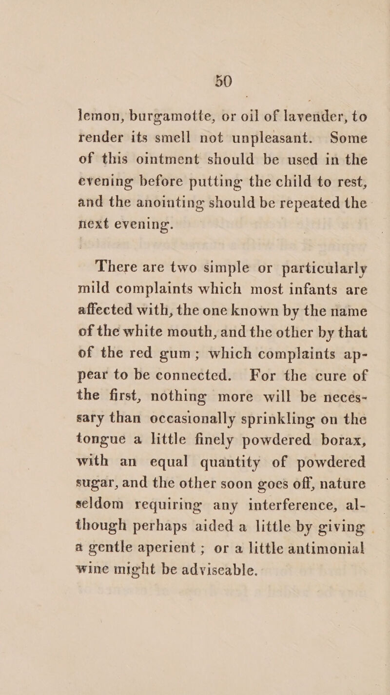 lemon, burgamotte, or oil of lavender, to render its smell not unpleasant. Some of this ointment should be used in the evening before putting the child to rest, and the anointing should be repeated the next evening. There are two simple or particularly mild complaints which most infants are affected with, the one known by the name of the white mouth, and the other by that of the red gum; which complaints ap- pear to be connected. For the cure of the first, nothing more will be necés- sary than occasionally sprinkling on the tongue a little finely powdered borax, with an equal quantity of powdered sugar, and the other soon goes off, nature seldom requiring any interference, al- — though perhaps aided a little by giving | a gentle aperient ; or a little antimonial wine might be adviseable.