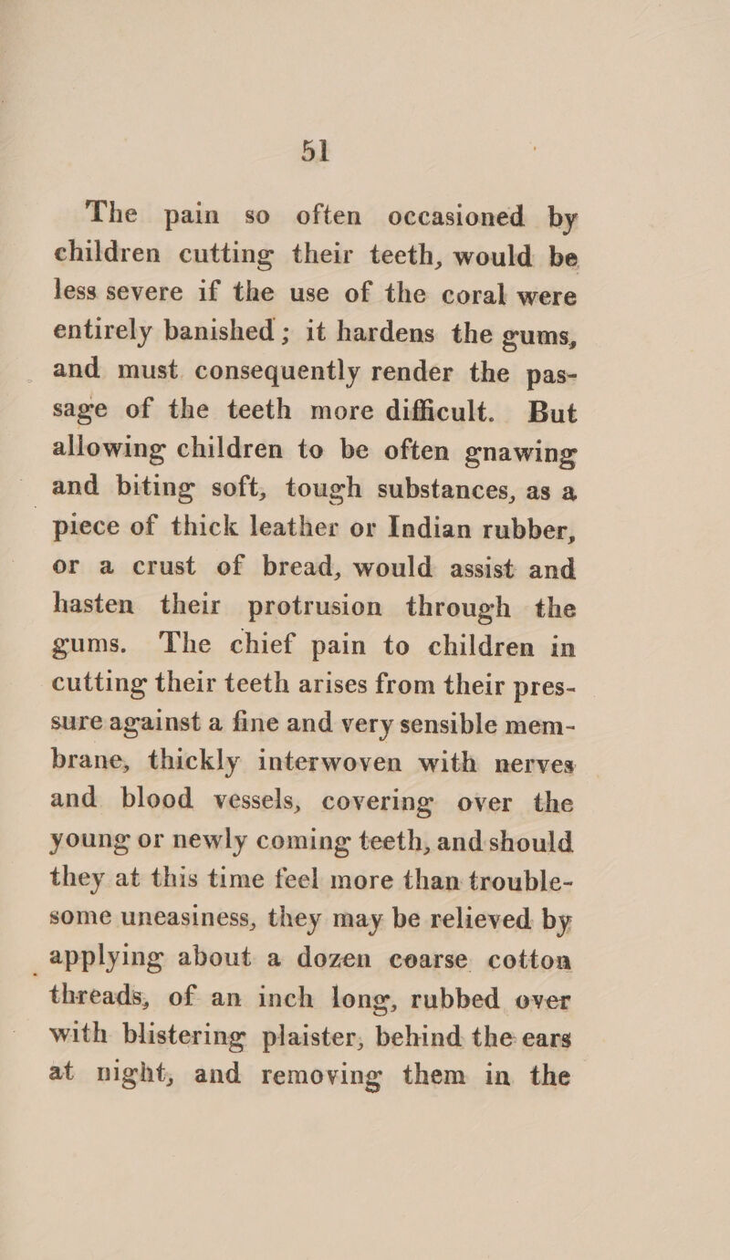 The pain so often occasioned by children cutting their teeth, would be less severe if the use of the coral were entirely banished ; it hardens the gums, and must consequently render the pas- sage of the teeth more difficult. But allowing children to be often gnawing and biting soft, tough substances, as a piece of thick leather or Indian rubber, or a crust of bread, would assist and hasten their protrusion through the gums. The chief pain to children in cutting their teeth arises from their pres- sure against a fine and very sensible mem- brane, thickly interwoven with nerves and blood vessels, covering over the young or newly coming teeth, and: should they at this time feel more than trouble- some uneasiness, they may be relieved by applying about a dozen cearse cotton threads, of an inch long, rubbed over with blistering plaister, behind. the ears at night, and removing them in the