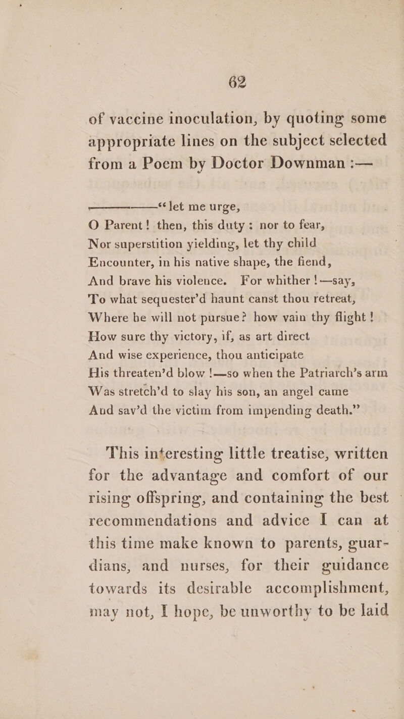of vaccine inoculation, by quoting some appropriate lines on the subject selected from a Poem by Doctor Downman :— “Jet me urge, O Parent! then, this duty: nor to fear, Nor superstition yielding, let thy child Encounter, in his native shape, the fiend, And brave his violence. For whither !—say, To what sequester’d haunt canst thou retreat, Where he will not pursue? how vain thy flight ! How sure thy victory, if, as art direct And wise experience, thou anticipate His threaten’d blow !—so when the Patriarch’s arm Was stretch’d to slay his son, an angel came And sav’d the victim from impending death.” This interesting little treatise, written for the advantage and comfort of our rising offspring, and containing the best — recommendations and advice I can at this time make known to parents, guar- | dians, and nurses, for their guidance towards its desirable accomplishment, may not, [ hope, be unworthy to be laid