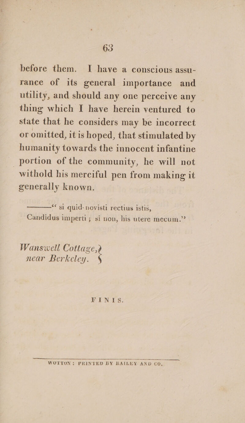 before them. I have a conscious assu- rance of its general importance and utility, and should any one perceive any thing which I have herein ventured to state that he considers may be incorrect or omitted, it is hoped, that stimulated by humanity towards the innocent infantine _ portion of the community, he will not withold his merciful pen from making it generally known. ** si quid: novisti rectius istis, Candidus imperti; si non, his utere mecum.” Wanswell Cottage, near Berkeley. FINIS. WOTTON: PRINTED BY BAILEY AND CO,