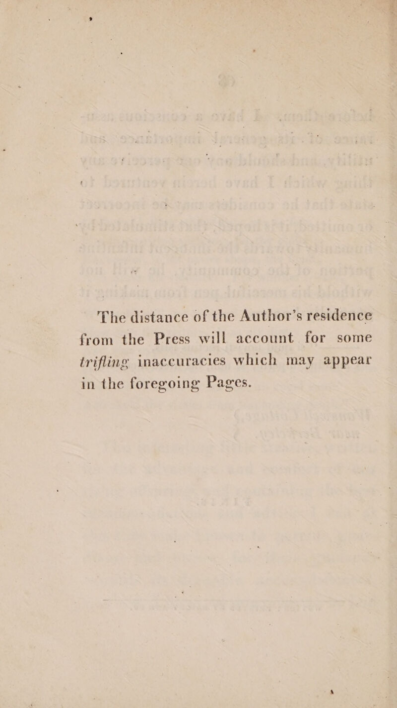 The distance of the Author’s residence from the Press will account for some trifling inaccuracies which may appear in the foregoing Pages.