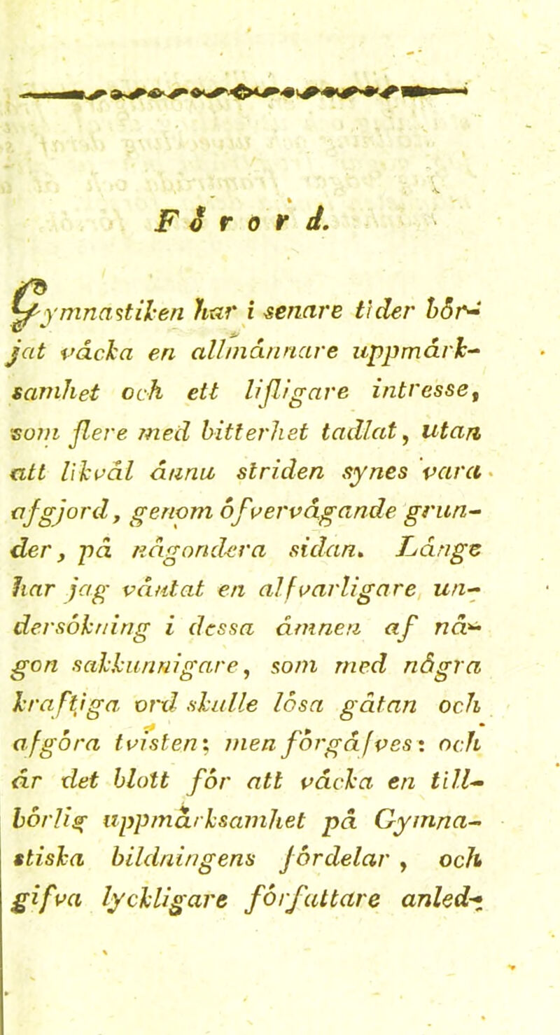 F i r 0 r J, 'mnastil'en har i renare t\der h6r-“ jat vdcha en allniånnare uppmårh^ samhet och ett lijligave intressCf 'S0711 jlere med bitterhet tadlat ^ utan att liki^ål åanii striden synes vara- af gjord, genom 6fvei'vcig(inde grun^ der, pd någond-era sidan. Fånge har jag våntat en alfvarligare, un-^ dersohning i dessa åmneri af nd^ gon sakkunnigare, som med några kraftjga ord skulle losa gåtan och afgora tmstenx menforgåfves* och år det blott for att våcka en tilF horlig uppmärksamhet pd Gymna^ stiska bildningens fordelar , och gifva lyckligare författare anled-.