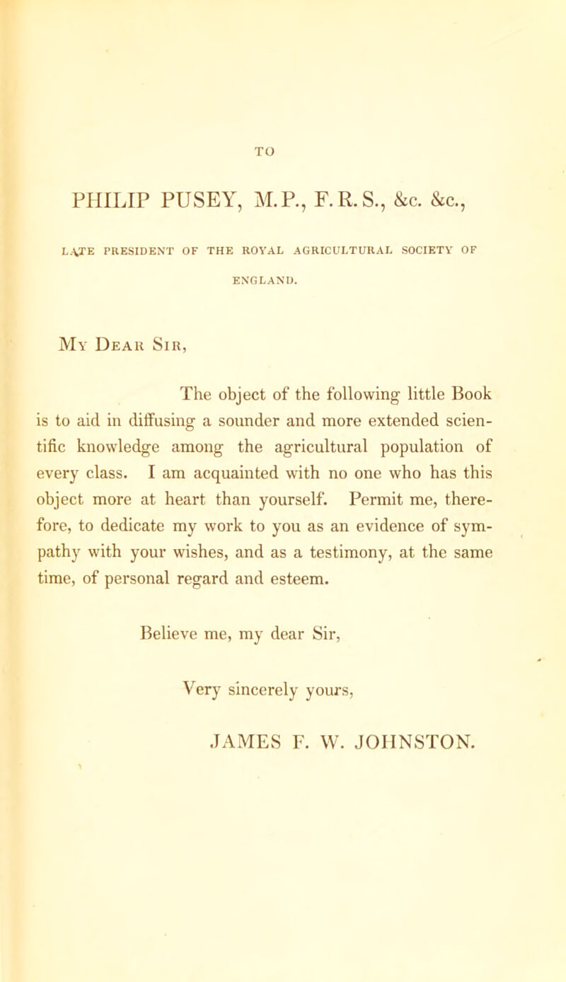 TO PHILIP PUSEY, M.P., F.R.S., &c. &c., late president of the royal agricultural society of ENGLAND. My Dear Sir, The object of the following little Book is to aid in diffusing a sounder and more extended scien- tific knowledge among the agricultural population of every class. I am acquainted wdth no one who has this object more at heart than yourself. Permit me, there- fore, to dedicate my work to you as an evidence of sym- pathy with your wishes, and as a testimony, at the same time, of personal regard and esteem. Believe me, my dear Sir, Very sincerely yours. .JAMES F. W. JOHNSTON.